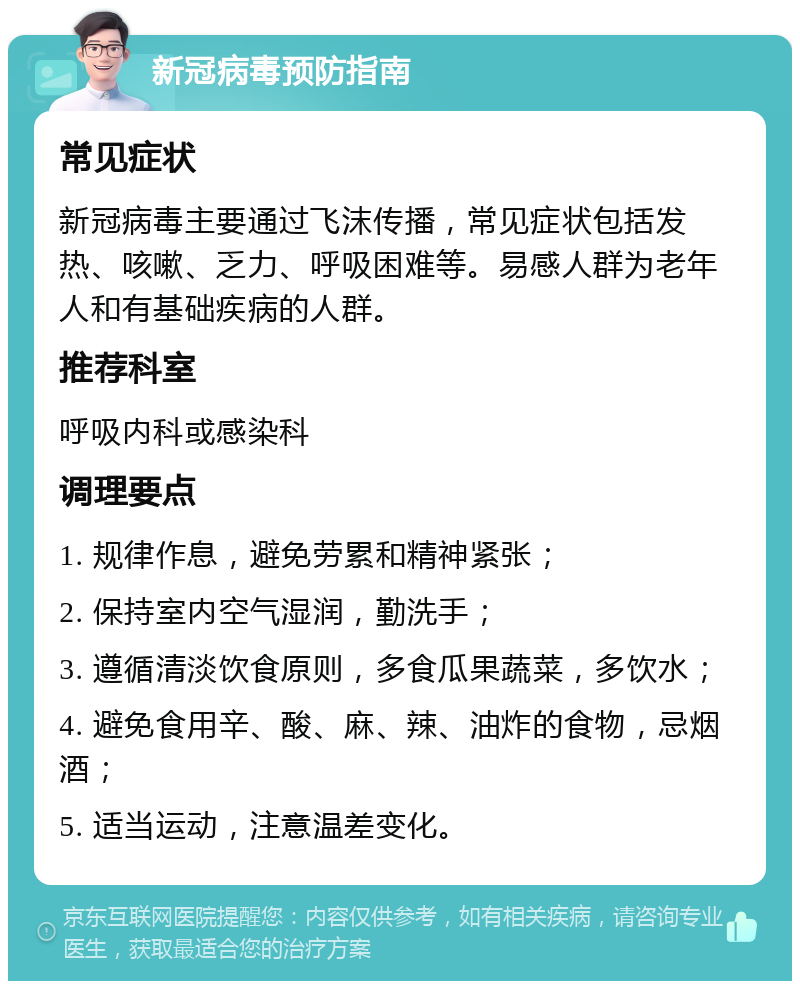 新冠病毒预防指南 常见症状 新冠病毒主要通过飞沫传播，常见症状包括发热、咳嗽、乏力、呼吸困难等。易感人群为老年人和有基础疾病的人群。 推荐科室 呼吸内科或感染科 调理要点 1. 规律作息，避免劳累和精神紧张； 2. 保持室内空气湿润，勤洗手； 3. 遵循清淡饮食原则，多食瓜果蔬菜，多饮水； 4. 避免食用辛、酸、麻、辣、油炸的食物，忌烟酒； 5. 适当运动，注意温差变化。