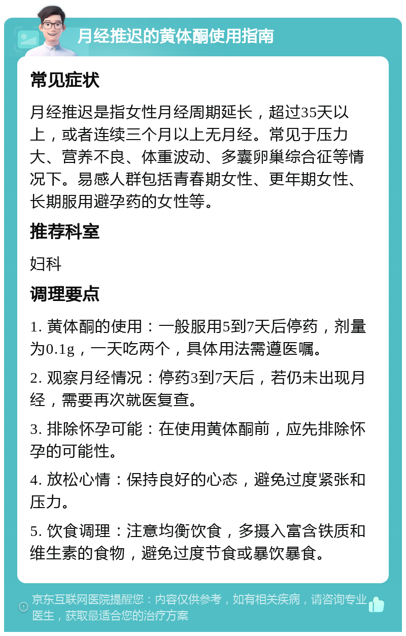 月经推迟的黄体酮使用指南 常见症状 月经推迟是指女性月经周期延长，超过35天以上，或者连续三个月以上无月经。常见于压力大、营养不良、体重波动、多囊卵巢综合征等情况下。易感人群包括青春期女性、更年期女性、长期服用避孕药的女性等。 推荐科室 妇科 调理要点 1. 黄体酮的使用：一般服用5到7天后停药，剂量为0.1g，一天吃两个，具体用法需遵医嘱。 2. 观察月经情况：停药3到7天后，若仍未出现月经，需要再次就医复查。 3. 排除怀孕可能：在使用黄体酮前，应先排除怀孕的可能性。 4. 放松心情：保持良好的心态，避免过度紧张和压力。 5. 饮食调理：注意均衡饮食，多摄入富含铁质和维生素的食物，避免过度节食或暴饮暴食。