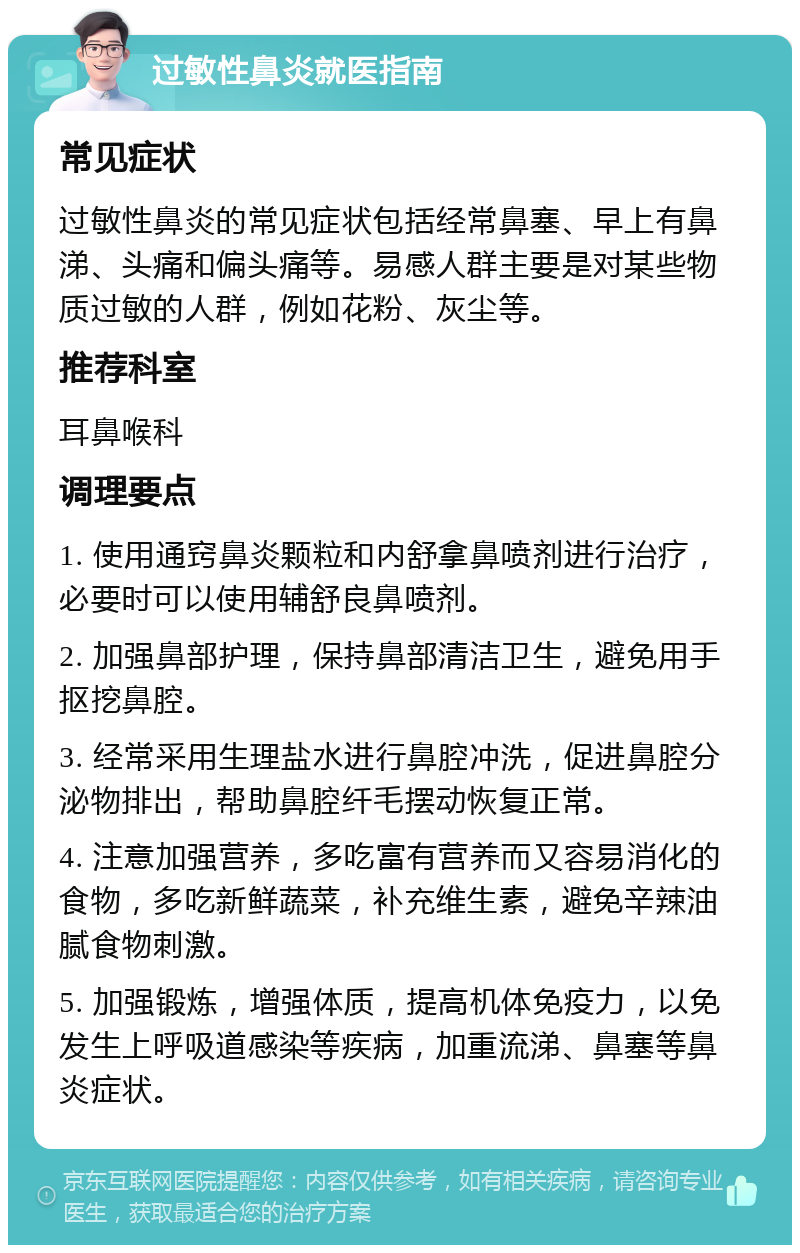 过敏性鼻炎就医指南 常见症状 过敏性鼻炎的常见症状包括经常鼻塞、早上有鼻涕、头痛和偏头痛等。易感人群主要是对某些物质过敏的人群，例如花粉、灰尘等。 推荐科室 耳鼻喉科 调理要点 1. 使用通窍鼻炎颗粒和内舒拿鼻喷剂进行治疗，必要时可以使用辅舒良鼻喷剂。 2. 加强鼻部护理，保持鼻部清洁卫生，避免用手抠挖鼻腔。 3. 经常采用生理盐水进行鼻腔冲洗，促进鼻腔分泌物排出，帮助鼻腔纤毛摆动恢复正常。 4. 注意加强营养，多吃富有营养而又容易消化的食物，多吃新鲜蔬菜，补充维生素，避免辛辣油腻食物刺激。 5. 加强锻炼，增强体质，提高机体免疫力，以免发生上呼吸道感染等疾病，加重流涕、鼻塞等鼻炎症状。