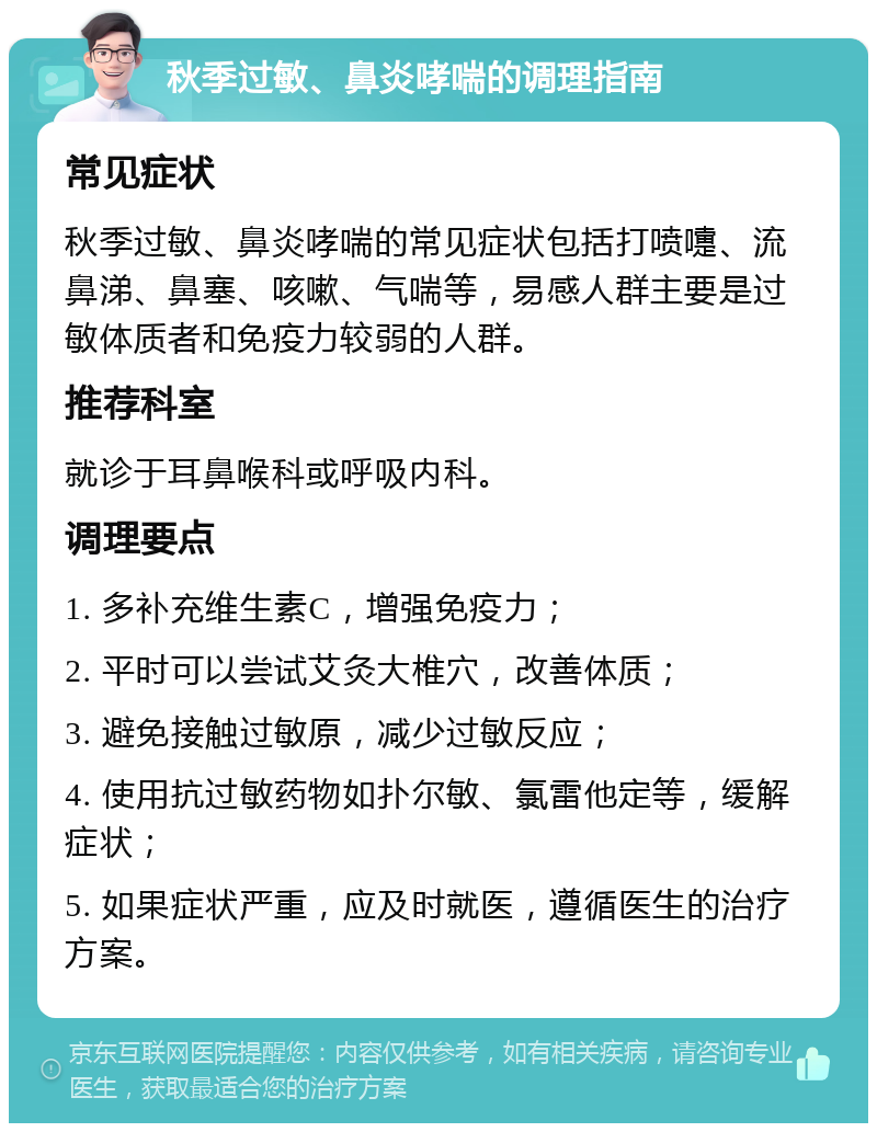 秋季过敏、鼻炎哮喘的调理指南 常见症状 秋季过敏、鼻炎哮喘的常见症状包括打喷嚏、流鼻涕、鼻塞、咳嗽、气喘等，易感人群主要是过敏体质者和免疫力较弱的人群。 推荐科室 就诊于耳鼻喉科或呼吸内科。 调理要点 1. 多补充维生素C，增强免疫力； 2. 平时可以尝试艾灸大椎穴，改善体质； 3. 避免接触过敏原，减少过敏反应； 4. 使用抗过敏药物如扑尔敏、氯雷他定等，缓解症状； 5. 如果症状严重，应及时就医，遵循医生的治疗方案。