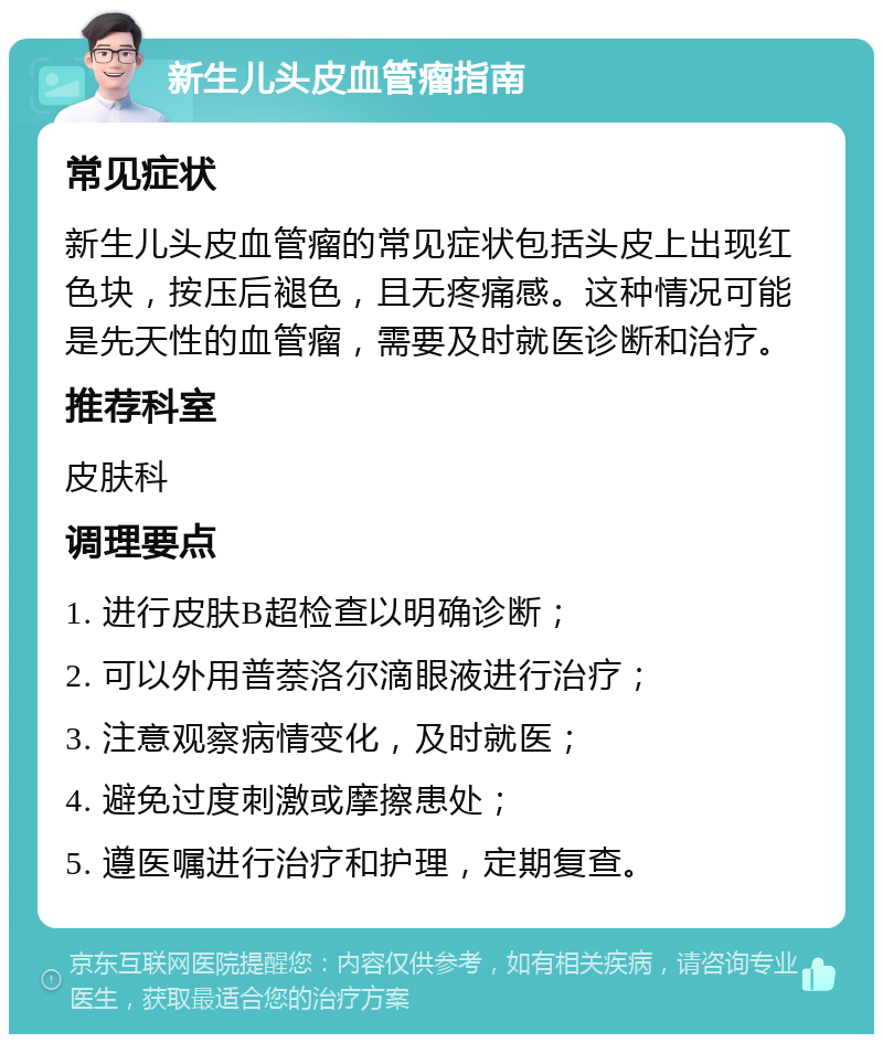 新生儿头皮血管瘤指南 常见症状 新生儿头皮血管瘤的常见症状包括头皮上出现红色块，按压后褪色，且无疼痛感。这种情况可能是先天性的血管瘤，需要及时就医诊断和治疗。 推荐科室 皮肤科 调理要点 1. 进行皮肤B超检查以明确诊断； 2. 可以外用普萘洛尔滴眼液进行治疗； 3. 注意观察病情变化，及时就医； 4. 避免过度刺激或摩擦患处； 5. 遵医嘱进行治疗和护理，定期复查。