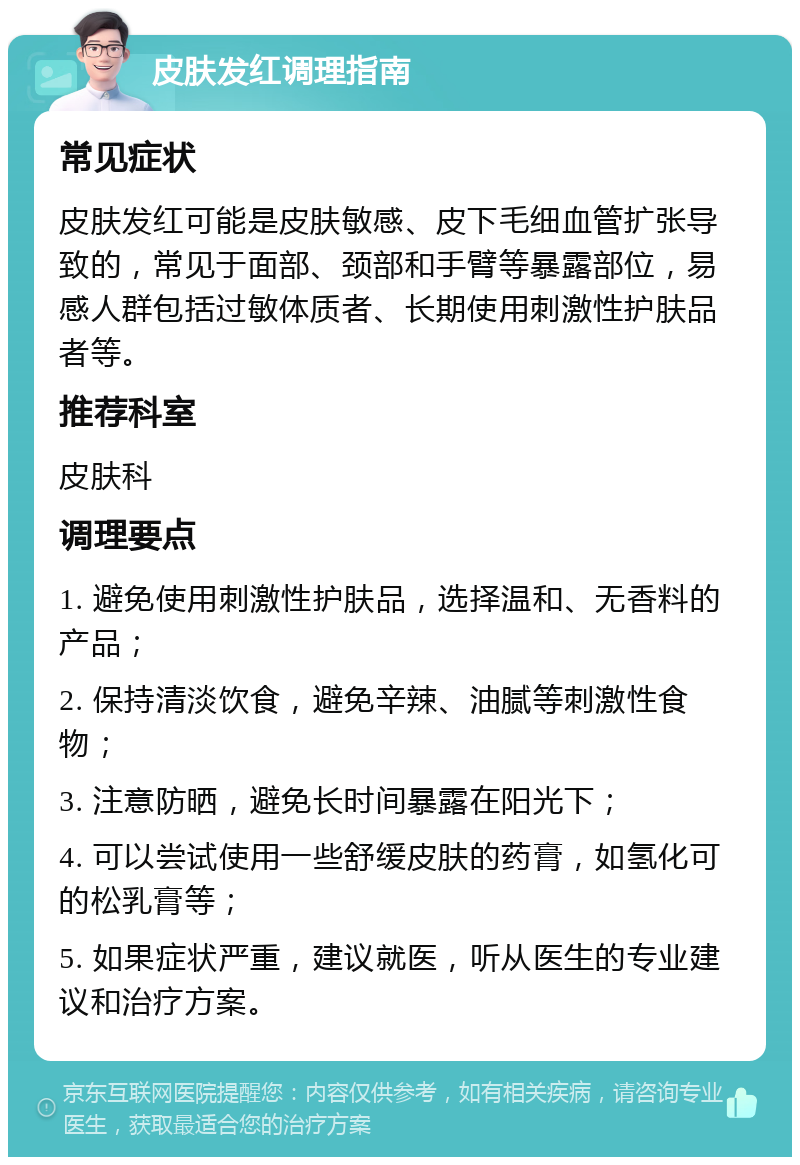 皮肤发红调理指南 常见症状 皮肤发红可能是皮肤敏感、皮下毛细血管扩张导致的，常见于面部、颈部和手臂等暴露部位，易感人群包括过敏体质者、长期使用刺激性护肤品者等。 推荐科室 皮肤科 调理要点 1. 避免使用刺激性护肤品，选择温和、无香料的产品； 2. 保持清淡饮食，避免辛辣、油腻等刺激性食物； 3. 注意防晒，避免长时间暴露在阳光下； 4. 可以尝试使用一些舒缓皮肤的药膏，如氢化可的松乳膏等； 5. 如果症状严重，建议就医，听从医生的专业建议和治疗方案。