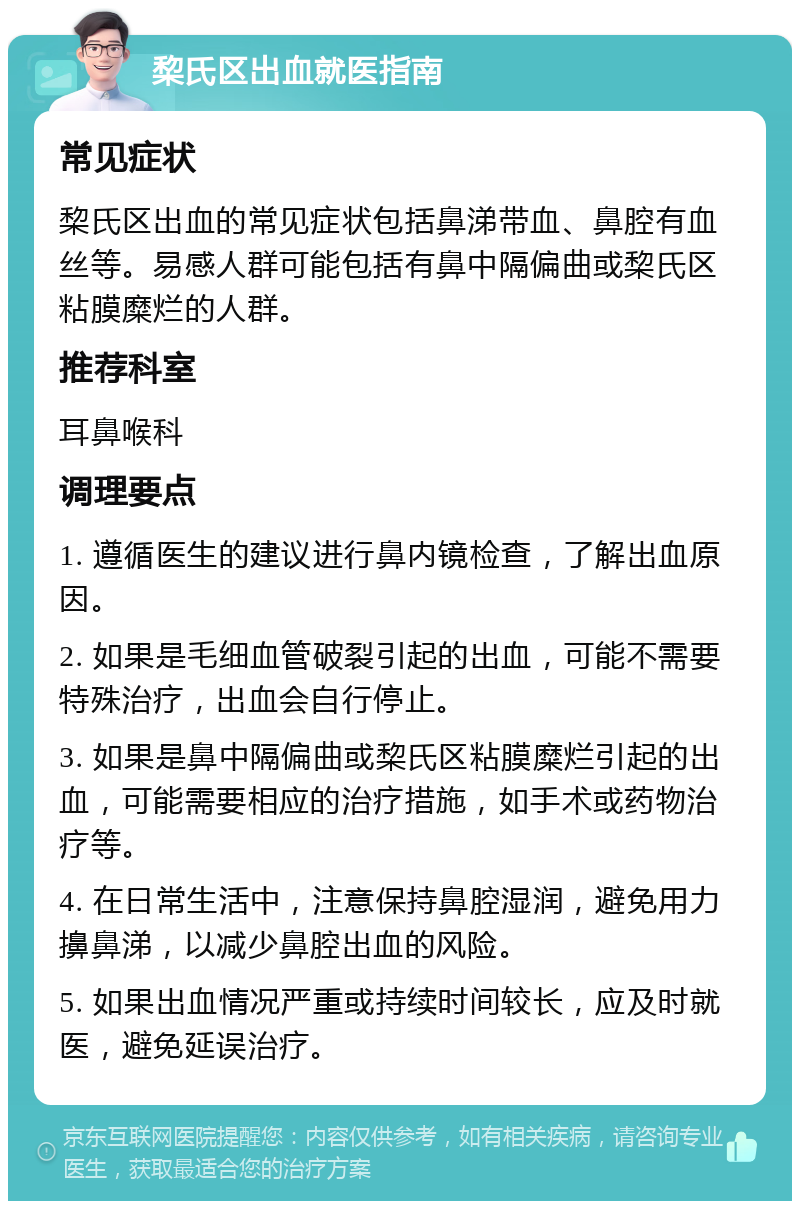 棃氏区出血就医指南 常见症状 棃氏区出血的常见症状包括鼻涕带血、鼻腔有血丝等。易感人群可能包括有鼻中隔偏曲或棃氏区粘膜糜烂的人群。 推荐科室 耳鼻喉科 调理要点 1. 遵循医生的建议进行鼻内镜检查，了解出血原因。 2. 如果是毛细血管破裂引起的出血，可能不需要特殊治疗，出血会自行停止。 3. 如果是鼻中隔偏曲或棃氏区粘膜糜烂引起的出血，可能需要相应的治疗措施，如手术或药物治疗等。 4. 在日常生活中，注意保持鼻腔湿润，避免用力擤鼻涕，以减少鼻腔出血的风险。 5. 如果出血情况严重或持续时间较长，应及时就医，避免延误治疗。