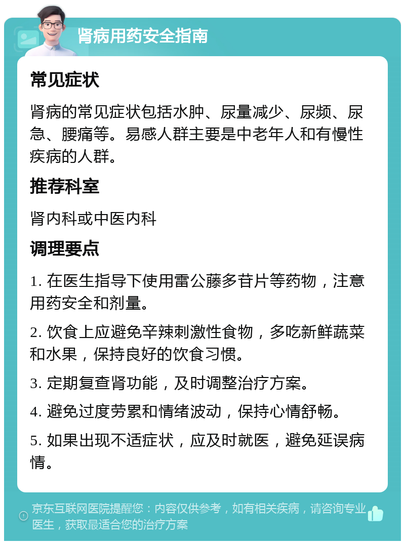 肾病用药安全指南 常见症状 肾病的常见症状包括水肿、尿量减少、尿频、尿急、腰痛等。易感人群主要是中老年人和有慢性疾病的人群。 推荐科室 肾内科或中医内科 调理要点 1. 在医生指导下使用雷公藤多苷片等药物，注意用药安全和剂量。 2. 饮食上应避免辛辣刺激性食物，多吃新鲜蔬菜和水果，保持良好的饮食习惯。 3. 定期复查肾功能，及时调整治疗方案。 4. 避免过度劳累和情绪波动，保持心情舒畅。 5. 如果出现不适症状，应及时就医，避免延误病情。