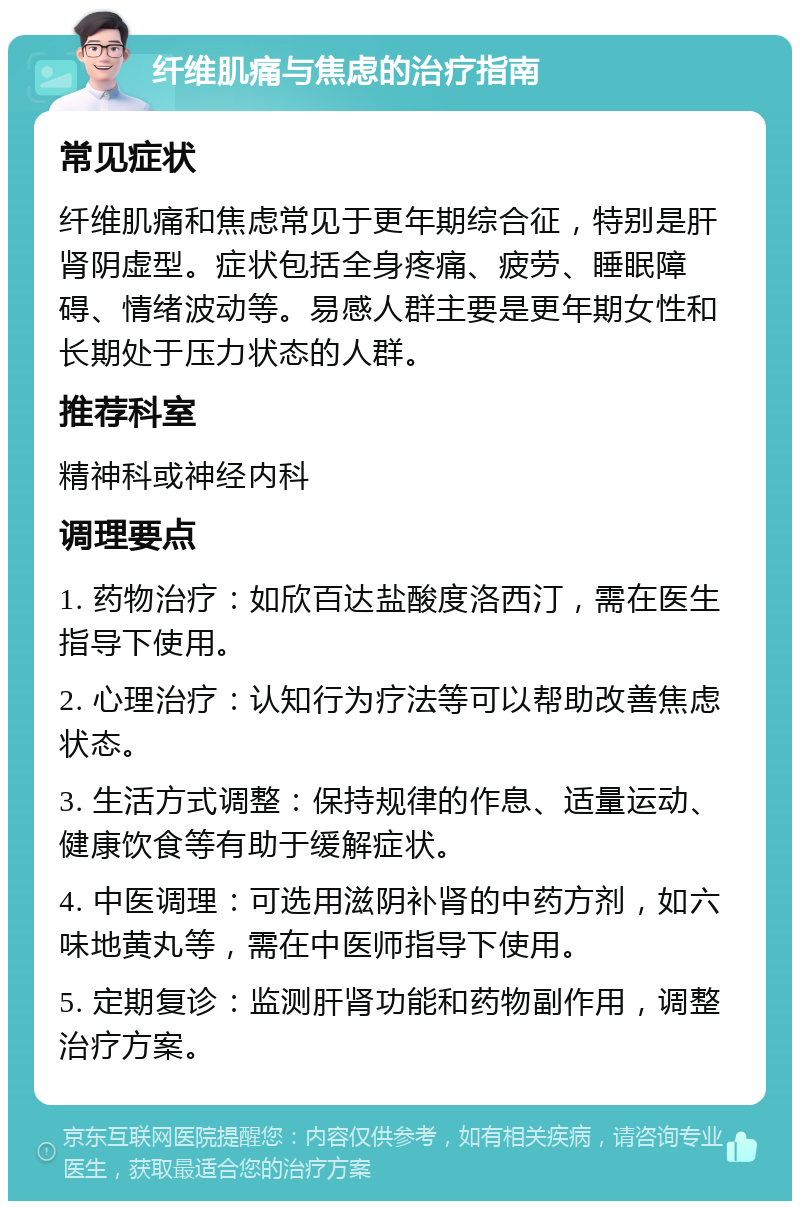 纤维肌痛与焦虑的治疗指南 常见症状 纤维肌痛和焦虑常见于更年期综合征，特别是肝肾阴虚型。症状包括全身疼痛、疲劳、睡眠障碍、情绪波动等。易感人群主要是更年期女性和长期处于压力状态的人群。 推荐科室 精神科或神经内科 调理要点 1. 药物治疗：如欣百达盐酸度洛西汀，需在医生指导下使用。 2. 心理治疗：认知行为疗法等可以帮助改善焦虑状态。 3. 生活方式调整：保持规律的作息、适量运动、健康饮食等有助于缓解症状。 4. 中医调理：可选用滋阴补肾的中药方剂，如六味地黄丸等，需在中医师指导下使用。 5. 定期复诊：监测肝肾功能和药物副作用，调整治疗方案。