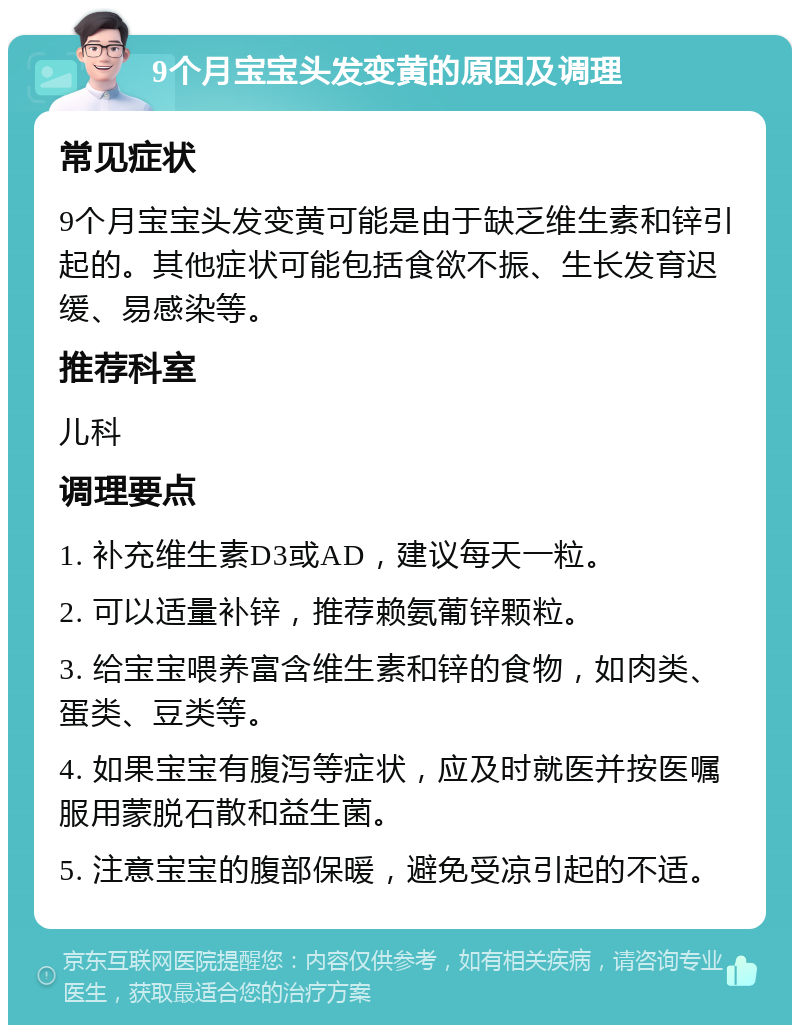 9个月宝宝头发变黄的原因及调理 常见症状 9个月宝宝头发变黄可能是由于缺乏维生素和锌引起的。其他症状可能包括食欲不振、生长发育迟缓、易感染等。 推荐科室 儿科 调理要点 1. 补充维生素D3或AD，建议每天一粒。 2. 可以适量补锌，推荐赖氨葡锌颗粒。 3. 给宝宝喂养富含维生素和锌的食物，如肉类、蛋类、豆类等。 4. 如果宝宝有腹泻等症状，应及时就医并按医嘱服用蒙脱石散和益生菌。 5. 注意宝宝的腹部保暖，避免受凉引起的不适。