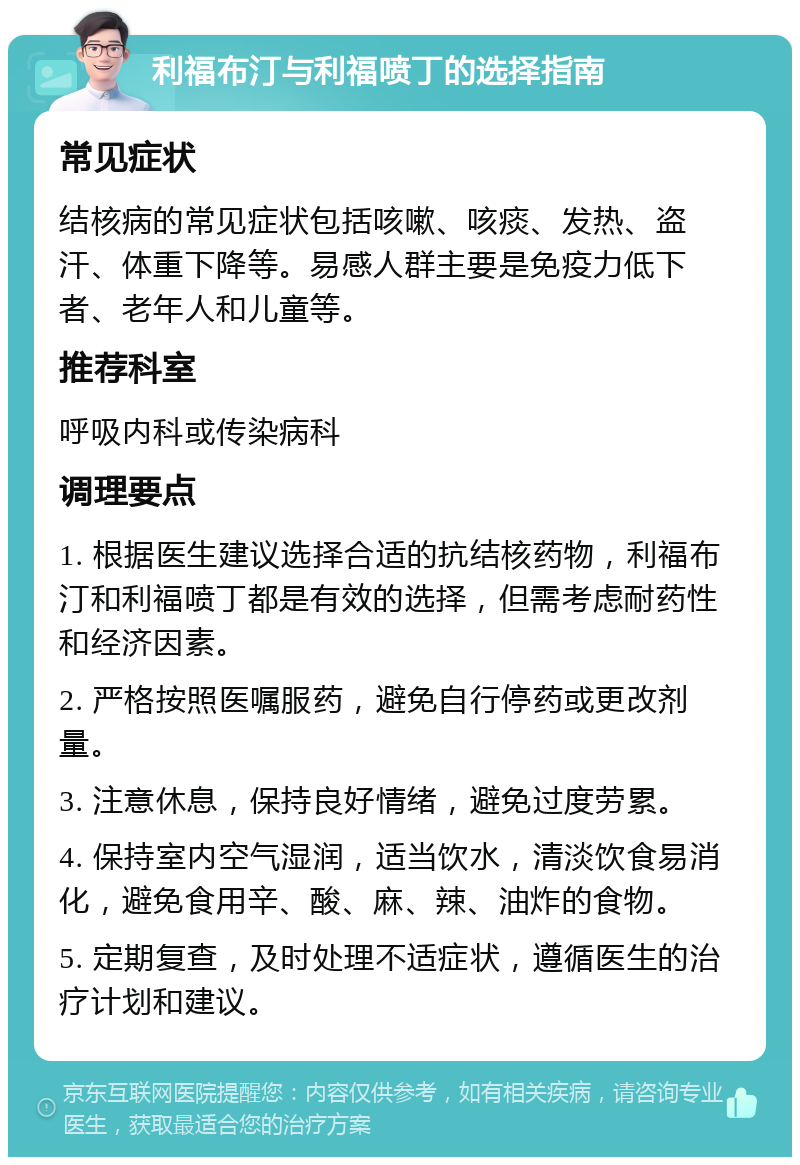 利福布汀与利福喷丁的选择指南 常见症状 结核病的常见症状包括咳嗽、咳痰、发热、盗汗、体重下降等。易感人群主要是免疫力低下者、老年人和儿童等。 推荐科室 呼吸内科或传染病科 调理要点 1. 根据医生建议选择合适的抗结核药物，利福布汀和利福喷丁都是有效的选择，但需考虑耐药性和经济因素。 2. 严格按照医嘱服药，避免自行停药或更改剂量。 3. 注意休息，保持良好情绪，避免过度劳累。 4. 保持室内空气湿润，适当饮水，清淡饮食易消化，避免食用辛、酸、麻、辣、油炸的食物。 5. 定期复查，及时处理不适症状，遵循医生的治疗计划和建议。