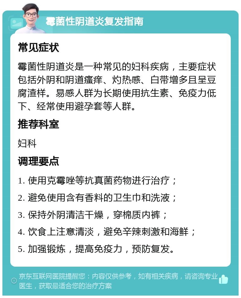 霉菌性阴道炎复发指南 常见症状 霉菌性阴道炎是一种常见的妇科疾病，主要症状包括外阴和阴道瘙痒、灼热感、白带增多且呈豆腐渣样。易感人群为长期使用抗生素、免疫力低下、经常使用避孕套等人群。 推荐科室 妇科 调理要点 1. 使用克霉唑等抗真菌药物进行治疗； 2. 避免使用含有香料的卫生巾和洗液； 3. 保持外阴清洁干燥，穿棉质内裤； 4. 饮食上注意清淡，避免辛辣刺激和海鲜； 5. 加强锻炼，提高免疫力，预防复发。