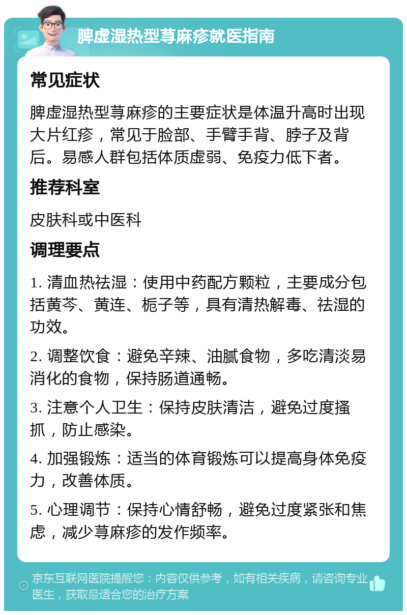 脾虚湿热型荨麻疹就医指南 常见症状 脾虚湿热型荨麻疹的主要症状是体温升高时出现大片红疹，常见于脸部、手臂手背、脖子及背后。易感人群包括体质虚弱、免疫力低下者。 推荐科室 皮肤科或中医科 调理要点 1. 清血热祛湿：使用中药配方颗粒，主要成分包括黄芩、黄连、栀子等，具有清热解毒、祛湿的功效。 2. 调整饮食：避免辛辣、油腻食物，多吃清淡易消化的食物，保持肠道通畅。 3. 注意个人卫生：保持皮肤清洁，避免过度搔抓，防止感染。 4. 加强锻炼：适当的体育锻炼可以提高身体免疫力，改善体质。 5. 心理调节：保持心情舒畅，避免过度紧张和焦虑，减少荨麻疹的发作频率。