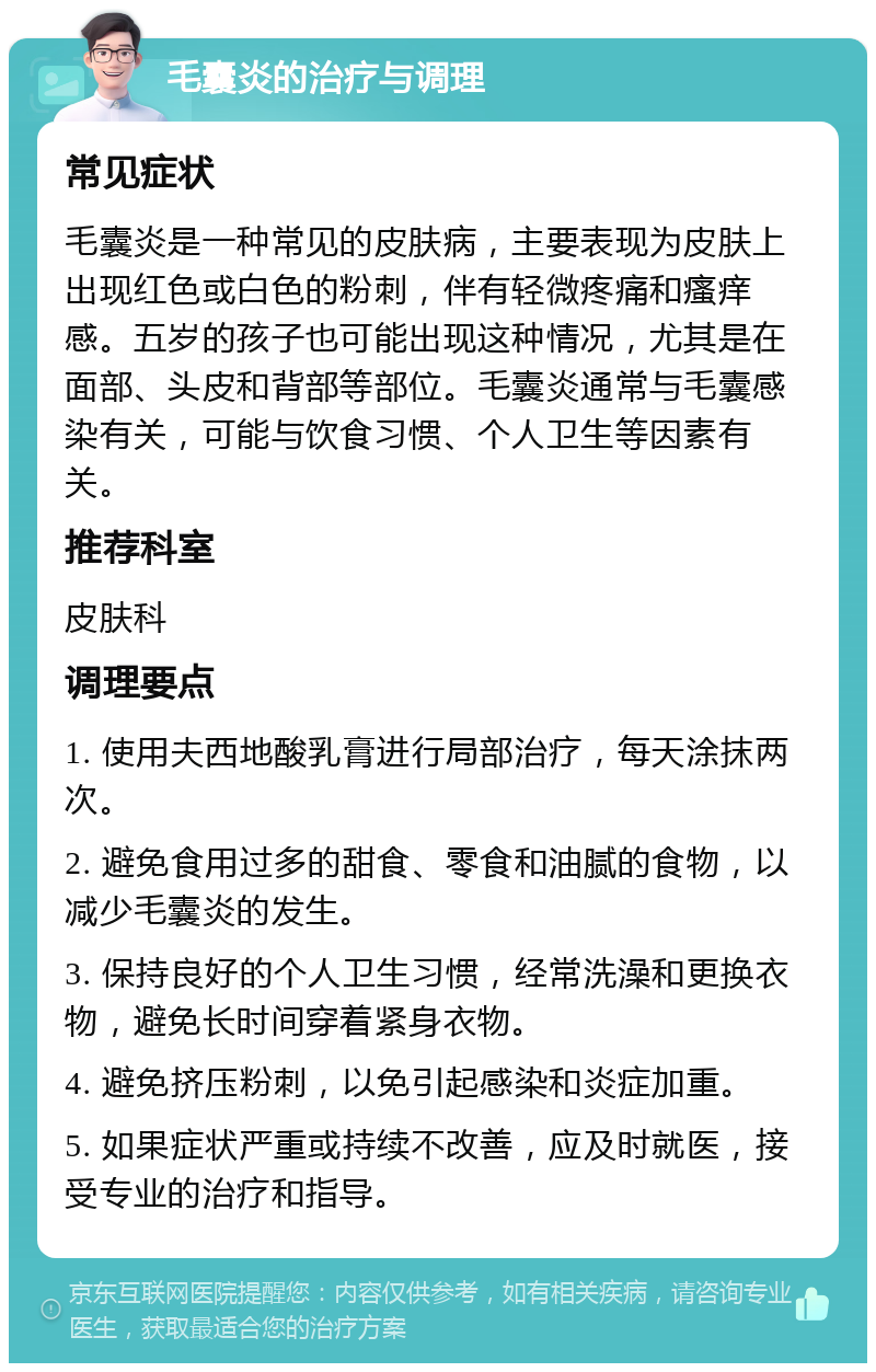 毛囊炎的治疗与调理 常见症状 毛囊炎是一种常见的皮肤病，主要表现为皮肤上出现红色或白色的粉刺，伴有轻微疼痛和瘙痒感。五岁的孩子也可能出现这种情况，尤其是在面部、头皮和背部等部位。毛囊炎通常与毛囊感染有关，可能与饮食习惯、个人卫生等因素有关。 推荐科室 皮肤科 调理要点 1. 使用夫西地酸乳膏进行局部治疗，每天涂抹两次。 2. 避免食用过多的甜食、零食和油腻的食物，以减少毛囊炎的发生。 3. 保持良好的个人卫生习惯，经常洗澡和更换衣物，避免长时间穿着紧身衣物。 4. 避免挤压粉刺，以免引起感染和炎症加重。 5. 如果症状严重或持续不改善，应及时就医，接受专业的治疗和指导。