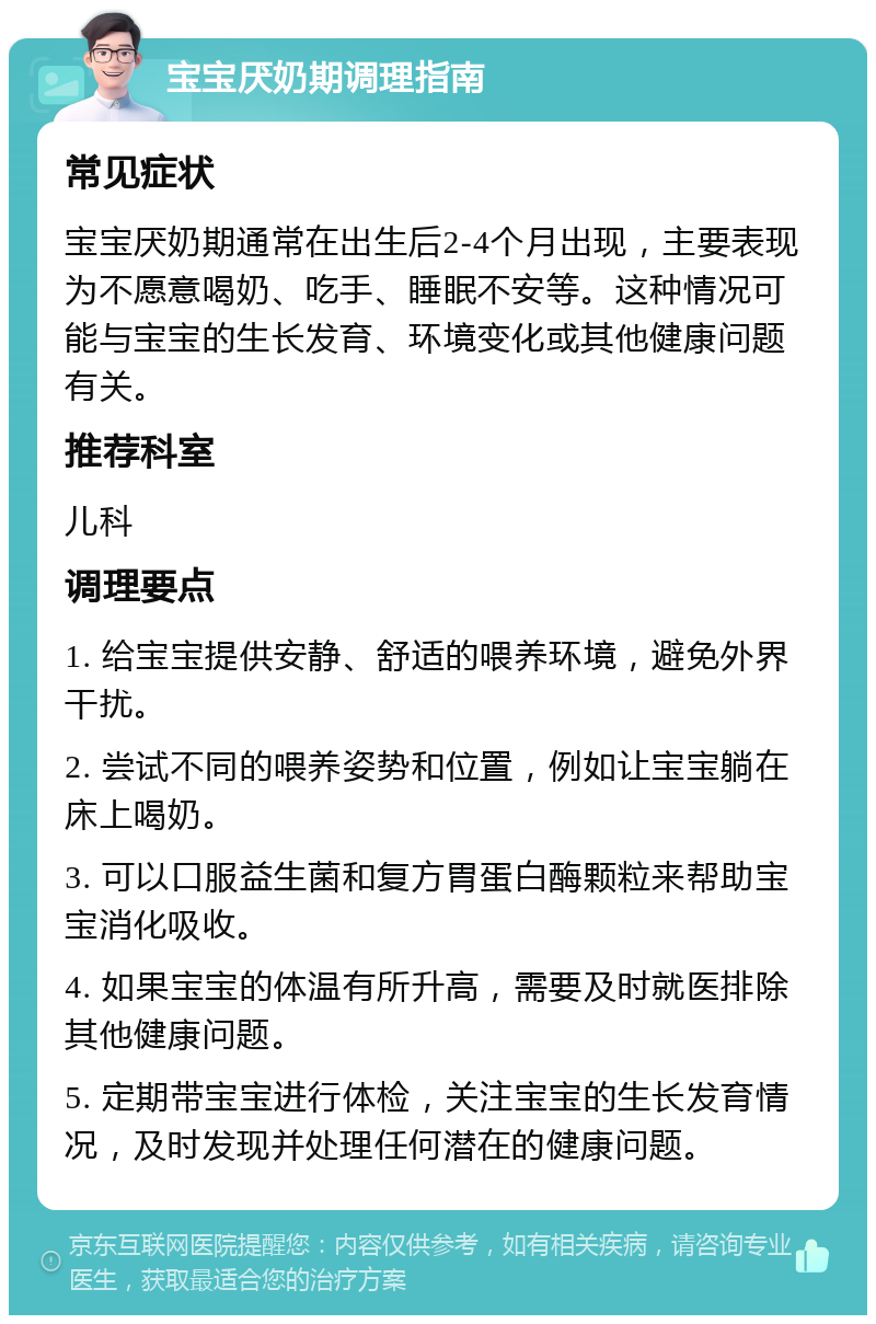 宝宝厌奶期调理指南 常见症状 宝宝厌奶期通常在出生后2-4个月出现，主要表现为不愿意喝奶、吃手、睡眠不安等。这种情况可能与宝宝的生长发育、环境变化或其他健康问题有关。 推荐科室 儿科 调理要点 1. 给宝宝提供安静、舒适的喂养环境，避免外界干扰。 2. 尝试不同的喂养姿势和位置，例如让宝宝躺在床上喝奶。 3. 可以口服益生菌和复方胃蛋白酶颗粒来帮助宝宝消化吸收。 4. 如果宝宝的体温有所升高，需要及时就医排除其他健康问题。 5. 定期带宝宝进行体检，关注宝宝的生长发育情况，及时发现并处理任何潜在的健康问题。