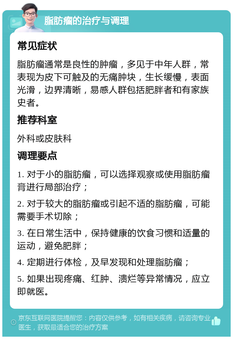 脂肪瘤的治疗与调理 常见症状 脂肪瘤通常是良性的肿瘤，多见于中年人群，常表现为皮下可触及的无痛肿块，生长缓慢，表面光滑，边界清晰，易感人群包括肥胖者和有家族史者。 推荐科室 外科或皮肤科 调理要点 1. 对于小的脂肪瘤，可以选择观察或使用脂肪瘤膏进行局部治疗； 2. 对于较大的脂肪瘤或引起不适的脂肪瘤，可能需要手术切除； 3. 在日常生活中，保持健康的饮食习惯和适量的运动，避免肥胖； 4. 定期进行体检，及早发现和处理脂肪瘤； 5. 如果出现疼痛、红肿、溃烂等异常情况，应立即就医。