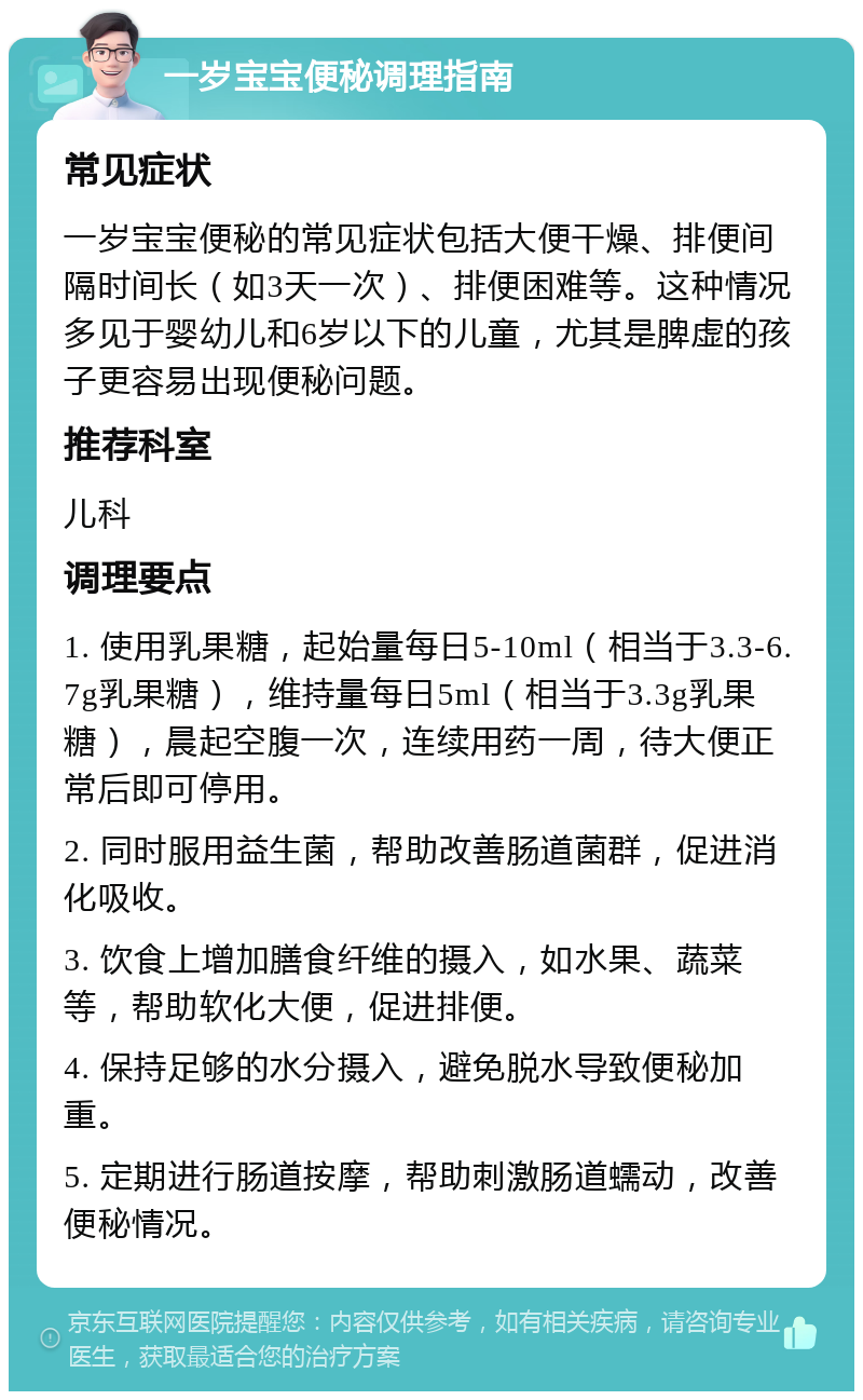 一岁宝宝便秘调理指南 常见症状 一岁宝宝便秘的常见症状包括大便干燥、排便间隔时间长（如3天一次）、排便困难等。这种情况多见于婴幼儿和6岁以下的儿童，尤其是脾虚的孩子更容易出现便秘问题。 推荐科室 儿科 调理要点 1. 使用乳果糖，起始量每日5-10ml（相当于3.3-6.7g乳果糖），维持量每日5ml（相当于3.3g乳果糖），晨起空腹一次，连续用药一周，待大便正常后即可停用。 2. 同时服用益生菌，帮助改善肠道菌群，促进消化吸收。 3. 饮食上增加膳食纤维的摄入，如水果、蔬菜等，帮助软化大便，促进排便。 4. 保持足够的水分摄入，避免脱水导致便秘加重。 5. 定期进行肠道按摩，帮助刺激肠道蠕动，改善便秘情况。