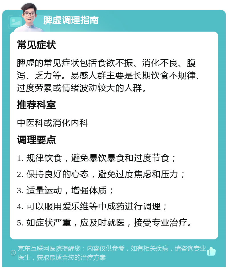 脾虚调理指南 常见症状 脾虚的常见症状包括食欲不振、消化不良、腹泻、乏力等。易感人群主要是长期饮食不规律、过度劳累或情绪波动较大的人群。 推荐科室 中医科或消化内科 调理要点 1. 规律饮食，避免暴饮暴食和过度节食； 2. 保持良好的心态，避免过度焦虑和压力； 3. 适量运动，增强体质； 4. 可以服用爱乐维等中成药进行调理； 5. 如症状严重，应及时就医，接受专业治疗。