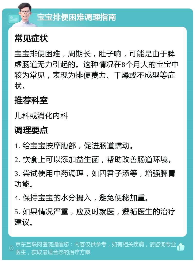 宝宝排便困难调理指南 常见症状 宝宝排便困难，周期长，肚子响，可能是由于脾虚肠道无力引起的。这种情况在8个月大的宝宝中较为常见，表现为排便费力、干燥或不成型等症状。 推荐科室 儿科或消化内科 调理要点 1. 给宝宝按摩腹部，促进肠道蠕动。 2. 饮食上可以添加益生菌，帮助改善肠道环境。 3. 尝试使用中药调理，如四君子汤等，增强脾胃功能。 4. 保持宝宝的水分摄入，避免便秘加重。 5. 如果情况严重，应及时就医，遵循医生的治疗建议。