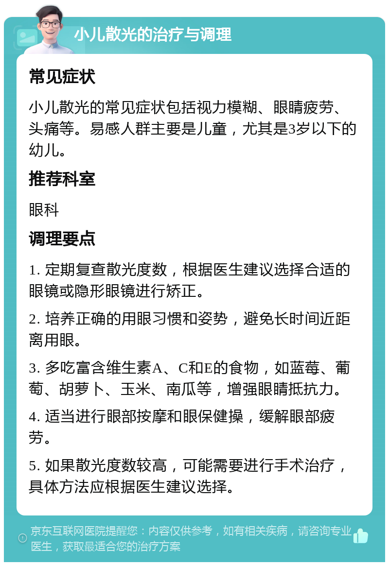 小儿散光的治疗与调理 常见症状 小儿散光的常见症状包括视力模糊、眼睛疲劳、头痛等。易感人群主要是儿童，尤其是3岁以下的幼儿。 推荐科室 眼科 调理要点 1. 定期复查散光度数，根据医生建议选择合适的眼镜或隐形眼镜进行矫正。 2. 培养正确的用眼习惯和姿势，避免长时间近距离用眼。 3. 多吃富含维生素A、C和E的食物，如蓝莓、葡萄、胡萝卜、玉米、南瓜等，增强眼睛抵抗力。 4. 适当进行眼部按摩和眼保健操，缓解眼部疲劳。 5. 如果散光度数较高，可能需要进行手术治疗，具体方法应根据医生建议选择。