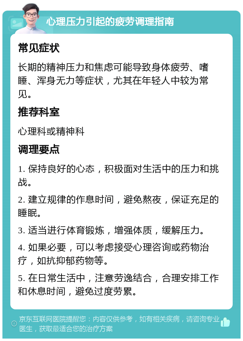 心理压力引起的疲劳调理指南 常见症状 长期的精神压力和焦虑可能导致身体疲劳、嗜睡、浑身无力等症状，尤其在年轻人中较为常见。 推荐科室 心理科或精神科 调理要点 1. 保持良好的心态，积极面对生活中的压力和挑战。 2. 建立规律的作息时间，避免熬夜，保证充足的睡眠。 3. 适当进行体育锻炼，增强体质，缓解压力。 4. 如果必要，可以考虑接受心理咨询或药物治疗，如抗抑郁药物等。 5. 在日常生活中，注意劳逸结合，合理安排工作和休息时间，避免过度劳累。