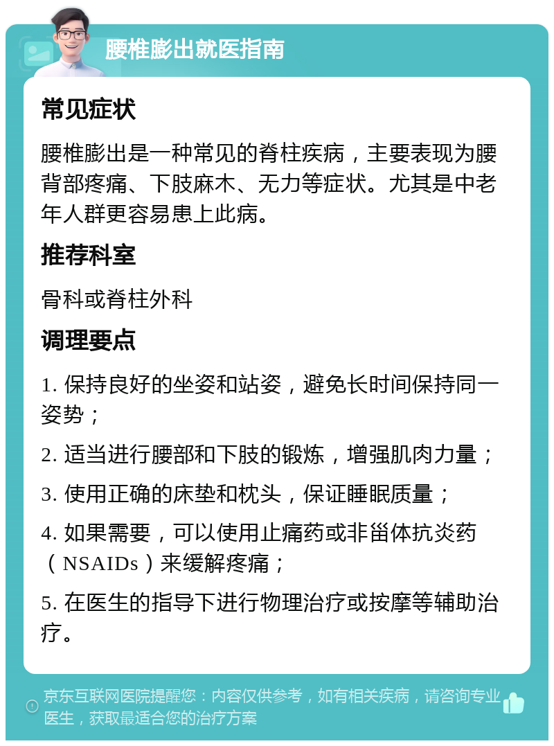 腰椎膨出就医指南 常见症状 腰椎膨出是一种常见的脊柱疾病，主要表现为腰背部疼痛、下肢麻木、无力等症状。尤其是中老年人群更容易患上此病。 推荐科室 骨科或脊柱外科 调理要点 1. 保持良好的坐姿和站姿，避免长时间保持同一姿势； 2. 适当进行腰部和下肢的锻炼，增强肌肉力量； 3. 使用正确的床垫和枕头，保证睡眠质量； 4. 如果需要，可以使用止痛药或非甾体抗炎药（NSAIDs）来缓解疼痛； 5. 在医生的指导下进行物理治疗或按摩等辅助治疗。