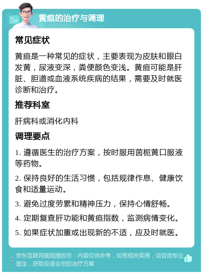 黄疸的治疗与调理 常见症状 黄疸是一种常见的症状，主要表现为皮肤和眼白发黄，尿液变深，粪便颜色变浅。黄疸可能是肝脏、胆道或血液系统疾病的结果，需要及时就医诊断和治疗。 推荐科室 肝病科或消化内科 调理要点 1. 遵循医生的治疗方案，按时服用茵栀黄口服液等药物。 2. 保持良好的生活习惯，包括规律作息、健康饮食和适量运动。 3. 避免过度劳累和精神压力，保持心情舒畅。 4. 定期复查肝功能和黄疸指数，监测病情变化。 5. 如果症状加重或出现新的不适，应及时就医。