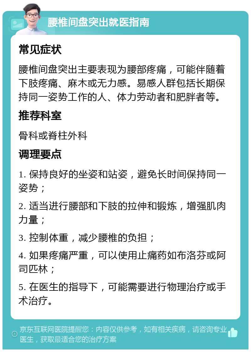 腰椎间盘突出就医指南 常见症状 腰椎间盘突出主要表现为腰部疼痛，可能伴随着下肢疼痛、麻木或无力感。易感人群包括长期保持同一姿势工作的人、体力劳动者和肥胖者等。 推荐科室 骨科或脊柱外科 调理要点 1. 保持良好的坐姿和站姿，避免长时间保持同一姿势； 2. 适当进行腰部和下肢的拉伸和锻炼，增强肌肉力量； 3. 控制体重，减少腰椎的负担； 4. 如果疼痛严重，可以使用止痛药如布洛芬或阿司匹林； 5. 在医生的指导下，可能需要进行物理治疗或手术治疗。