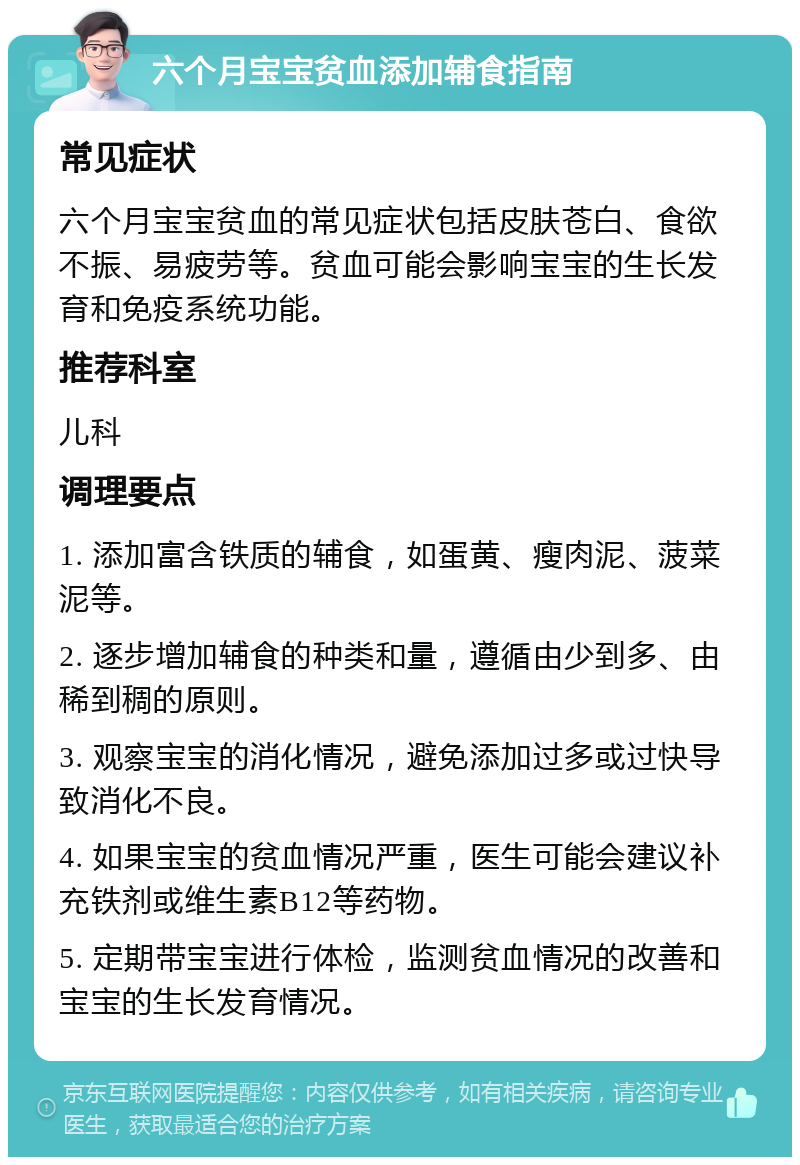 六个月宝宝贫血添加辅食指南 常见症状 六个月宝宝贫血的常见症状包括皮肤苍白、食欲不振、易疲劳等。贫血可能会影响宝宝的生长发育和免疫系统功能。 推荐科室 儿科 调理要点 1. 添加富含铁质的辅食，如蛋黄、瘦肉泥、菠菜泥等。 2. 逐步增加辅食的种类和量，遵循由少到多、由稀到稠的原则。 3. 观察宝宝的消化情况，避免添加过多或过快导致消化不良。 4. 如果宝宝的贫血情况严重，医生可能会建议补充铁剂或维生素B12等药物。 5. 定期带宝宝进行体检，监测贫血情况的改善和宝宝的生长发育情况。