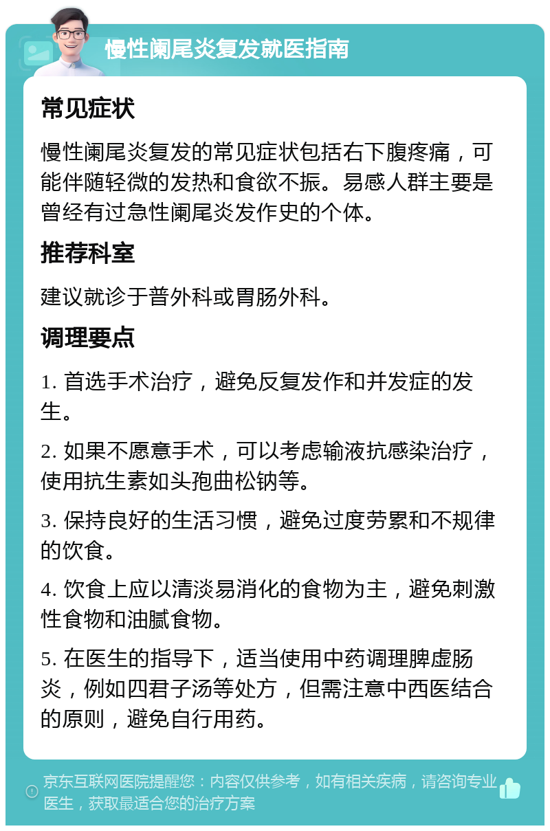 慢性阑尾炎复发就医指南 常见症状 慢性阑尾炎复发的常见症状包括右下腹疼痛，可能伴随轻微的发热和食欲不振。易感人群主要是曾经有过急性阑尾炎发作史的个体。 推荐科室 建议就诊于普外科或胃肠外科。 调理要点 1. 首选手术治疗，避免反复发作和并发症的发生。 2. 如果不愿意手术，可以考虑输液抗感染治疗，使用抗生素如头孢曲松钠等。 3. 保持良好的生活习惯，避免过度劳累和不规律的饮食。 4. 饮食上应以清淡易消化的食物为主，避免刺激性食物和油腻食物。 5. 在医生的指导下，适当使用中药调理脾虚肠炎，例如四君子汤等处方，但需注意中西医结合的原则，避免自行用药。