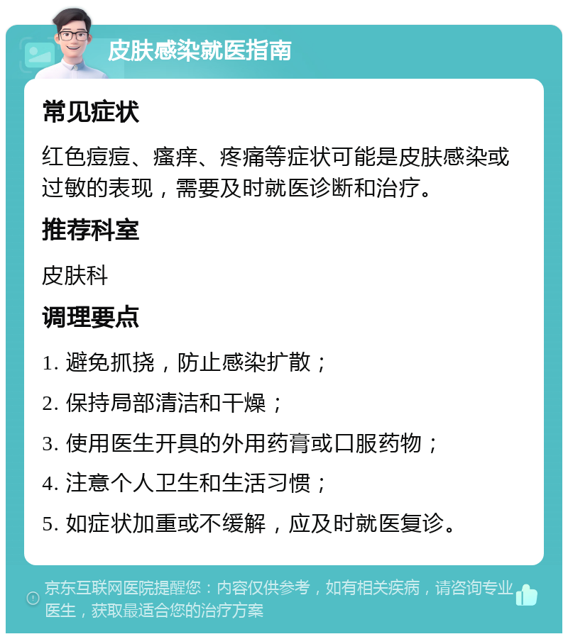 皮肤感染就医指南 常见症状 红色痘痘、瘙痒、疼痛等症状可能是皮肤感染或过敏的表现，需要及时就医诊断和治疗。 推荐科室 皮肤科 调理要点 1. 避免抓挠，防止感染扩散； 2. 保持局部清洁和干燥； 3. 使用医生开具的外用药膏或口服药物； 4. 注意个人卫生和生活习惯； 5. 如症状加重或不缓解，应及时就医复诊。