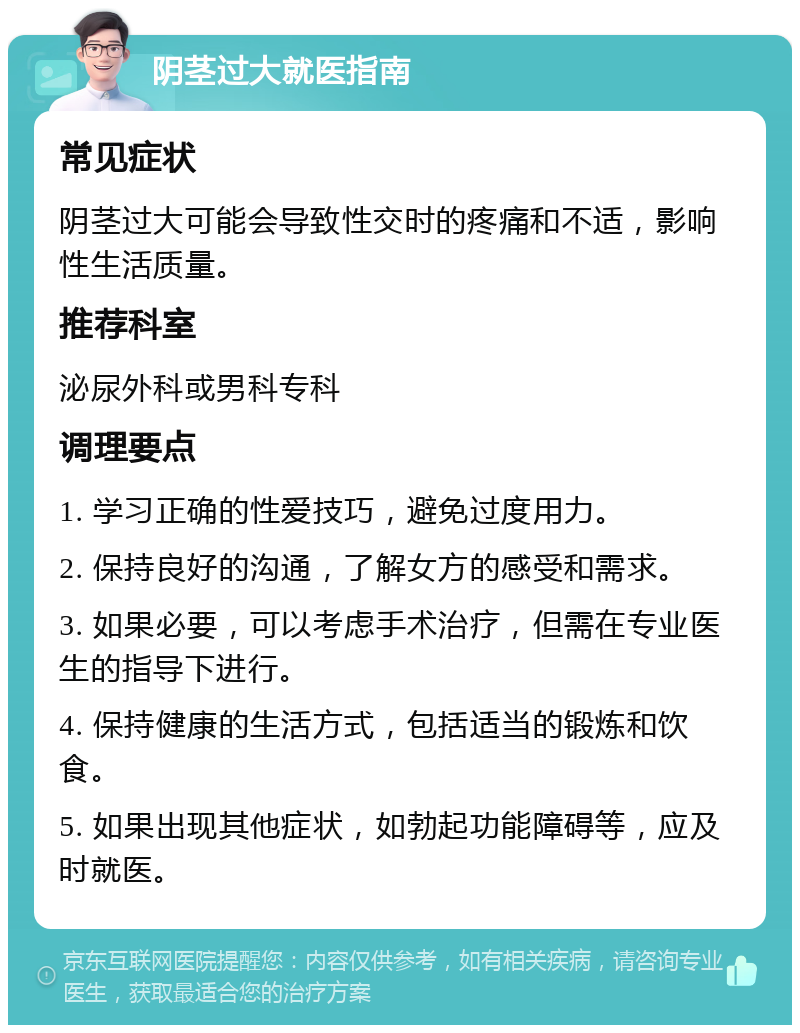 阴茎过大就医指南 常见症状 阴茎过大可能会导致性交时的疼痛和不适，影响性生活质量。 推荐科室 泌尿外科或男科专科 调理要点 1. 学习正确的性爱技巧，避免过度用力。 2. 保持良好的沟通，了解女方的感受和需求。 3. 如果必要，可以考虑手术治疗，但需在专业医生的指导下进行。 4. 保持健康的生活方式，包括适当的锻炼和饮食。 5. 如果出现其他症状，如勃起功能障碍等，应及时就医。