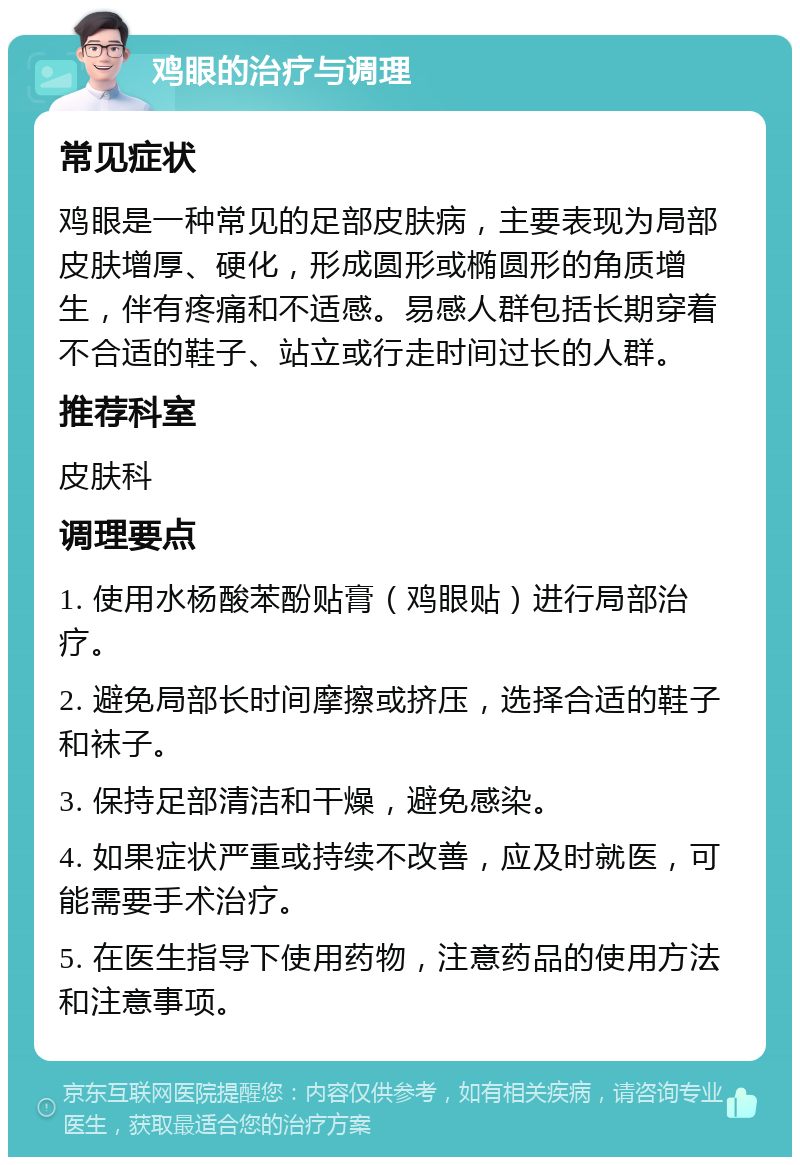 鸡眼的治疗与调理 常见症状 鸡眼是一种常见的足部皮肤病，主要表现为局部皮肤增厚、硬化，形成圆形或椭圆形的角质增生，伴有疼痛和不适感。易感人群包括长期穿着不合适的鞋子、站立或行走时间过长的人群。 推荐科室 皮肤科 调理要点 1. 使用水杨酸苯酚贴膏（鸡眼贴）进行局部治疗。 2. 避免局部长时间摩擦或挤压，选择合适的鞋子和袜子。 3. 保持足部清洁和干燥，避免感染。 4. 如果症状严重或持续不改善，应及时就医，可能需要手术治疗。 5. 在医生指导下使用药物，注意药品的使用方法和注意事项。