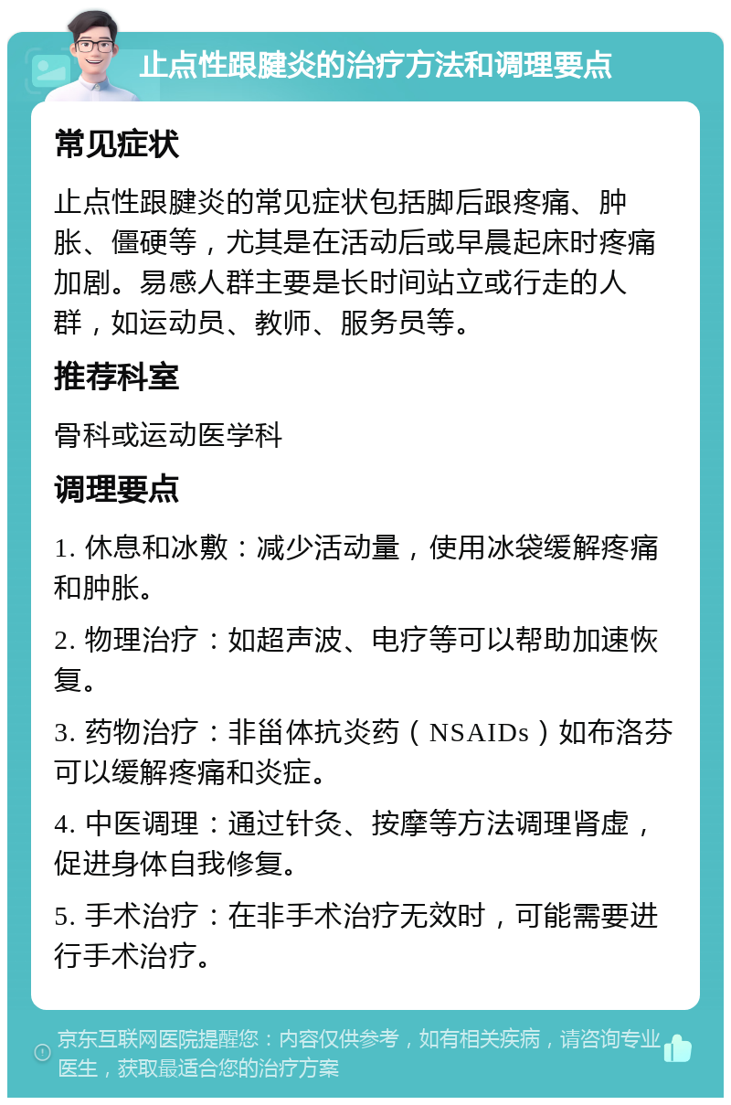 止点性跟腱炎的治疗方法和调理要点 常见症状 止点性跟腱炎的常见症状包括脚后跟疼痛、肿胀、僵硬等，尤其是在活动后或早晨起床时疼痛加剧。易感人群主要是长时间站立或行走的人群，如运动员、教师、服务员等。 推荐科室 骨科或运动医学科 调理要点 1. 休息和冰敷：减少活动量，使用冰袋缓解疼痛和肿胀。 2. 物理治疗：如超声波、电疗等可以帮助加速恢复。 3. 药物治疗：非甾体抗炎药（NSAIDs）如布洛芬可以缓解疼痛和炎症。 4. 中医调理：通过针灸、按摩等方法调理肾虚，促进身体自我修复。 5. 手术治疗：在非手术治疗无效时，可能需要进行手术治疗。