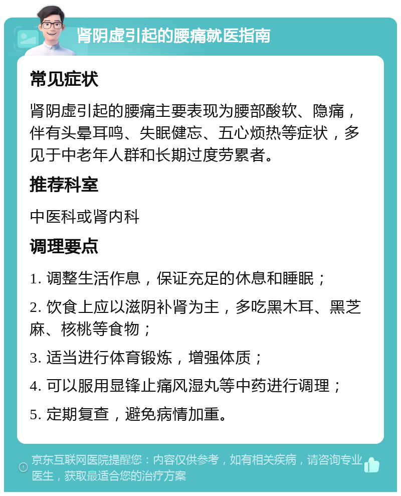 肾阴虚引起的腰痛就医指南 常见症状 肾阴虚引起的腰痛主要表现为腰部酸软、隐痛，伴有头晕耳鸣、失眠健忘、五心烦热等症状，多见于中老年人群和长期过度劳累者。 推荐科室 中医科或肾内科 调理要点 1. 调整生活作息，保证充足的休息和睡眠； 2. 饮食上应以滋阴补肾为主，多吃黑木耳、黑芝麻、核桃等食物； 3. 适当进行体育锻炼，增强体质； 4. 可以服用显锋止痛风湿丸等中药进行调理； 5. 定期复查，避免病情加重。