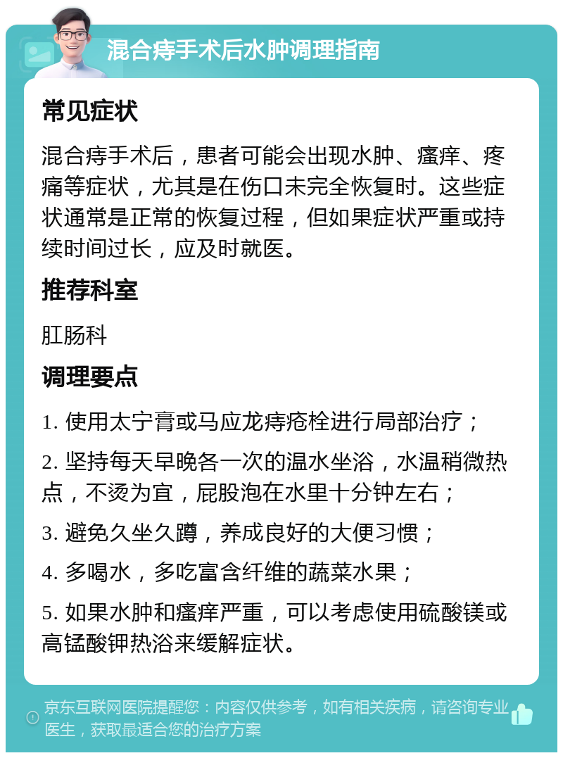 混合痔手术后水肿调理指南 常见症状 混合痔手术后，患者可能会出现水肿、瘙痒、疼痛等症状，尤其是在伤口未完全恢复时。这些症状通常是正常的恢复过程，但如果症状严重或持续时间过长，应及时就医。 推荐科室 肛肠科 调理要点 1. 使用太宁膏或马应龙痔疮栓进行局部治疗； 2. 坚持每天早晚各一次的温水坐浴，水温稍微热点，不烫为宜，屁股泡在水里十分钟左右； 3. 避免久坐久蹲，养成良好的大便习惯； 4. 多喝水，多吃富含纤维的蔬菜水果； 5. 如果水肿和瘙痒严重，可以考虑使用硫酸镁或高锰酸钾热浴来缓解症状。