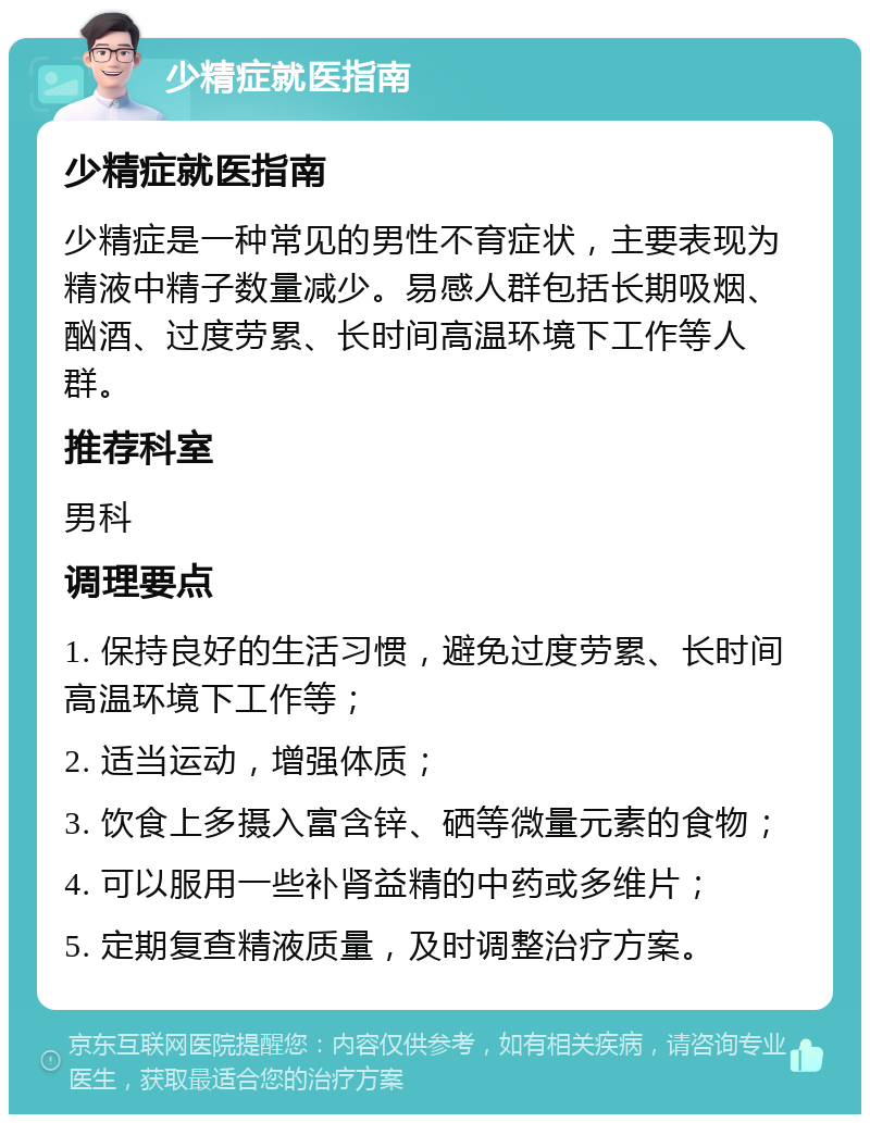 少精症就医指南 少精症就医指南 少精症是一种常见的男性不育症状，主要表现为精液中精子数量减少。易感人群包括长期吸烟、酗酒、过度劳累、长时间高温环境下工作等人群。 推荐科室 男科 调理要点 1. 保持良好的生活习惯，避免过度劳累、长时间高温环境下工作等； 2. 适当运动，增强体质； 3. 饮食上多摄入富含锌、硒等微量元素的食物； 4. 可以服用一些补肾益精的中药或多维片； 5. 定期复查精液质量，及时调整治疗方案。