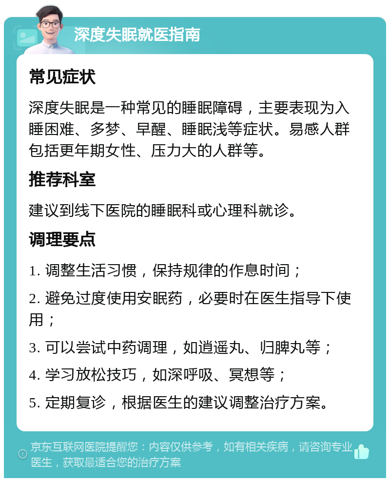 深度失眠就医指南 常见症状 深度失眠是一种常见的睡眠障碍，主要表现为入睡困难、多梦、早醒、睡眠浅等症状。易感人群包括更年期女性、压力大的人群等。 推荐科室 建议到线下医院的睡眠科或心理科就诊。 调理要点 1. 调整生活习惯，保持规律的作息时间； 2. 避免过度使用安眠药，必要时在医生指导下使用； 3. 可以尝试中药调理，如逍遥丸、归脾丸等； 4. 学习放松技巧，如深呼吸、冥想等； 5. 定期复诊，根据医生的建议调整治疗方案。