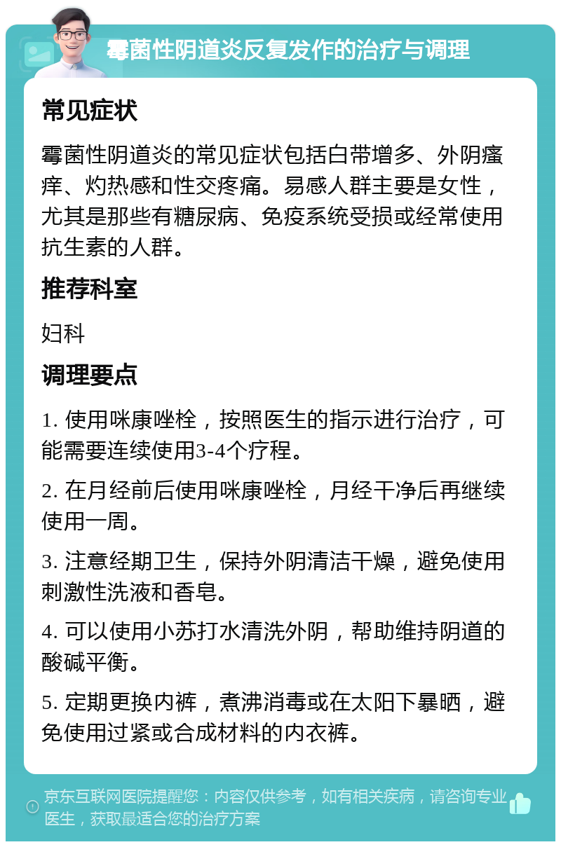 霉菌性阴道炎反复发作的治疗与调理 常见症状 霉菌性阴道炎的常见症状包括白带增多、外阴瘙痒、灼热感和性交疼痛。易感人群主要是女性，尤其是那些有糖尿病、免疫系统受损或经常使用抗生素的人群。 推荐科室 妇科 调理要点 1. 使用咪康唑栓，按照医生的指示进行治疗，可能需要连续使用3-4个疗程。 2. 在月经前后使用咪康唑栓，月经干净后再继续使用一周。 3. 注意经期卫生，保持外阴清洁干燥，避免使用刺激性洗液和香皂。 4. 可以使用小苏打水清洗外阴，帮助维持阴道的酸碱平衡。 5. 定期更换内裤，煮沸消毒或在太阳下暴晒，避免使用过紧或合成材料的内衣裤。