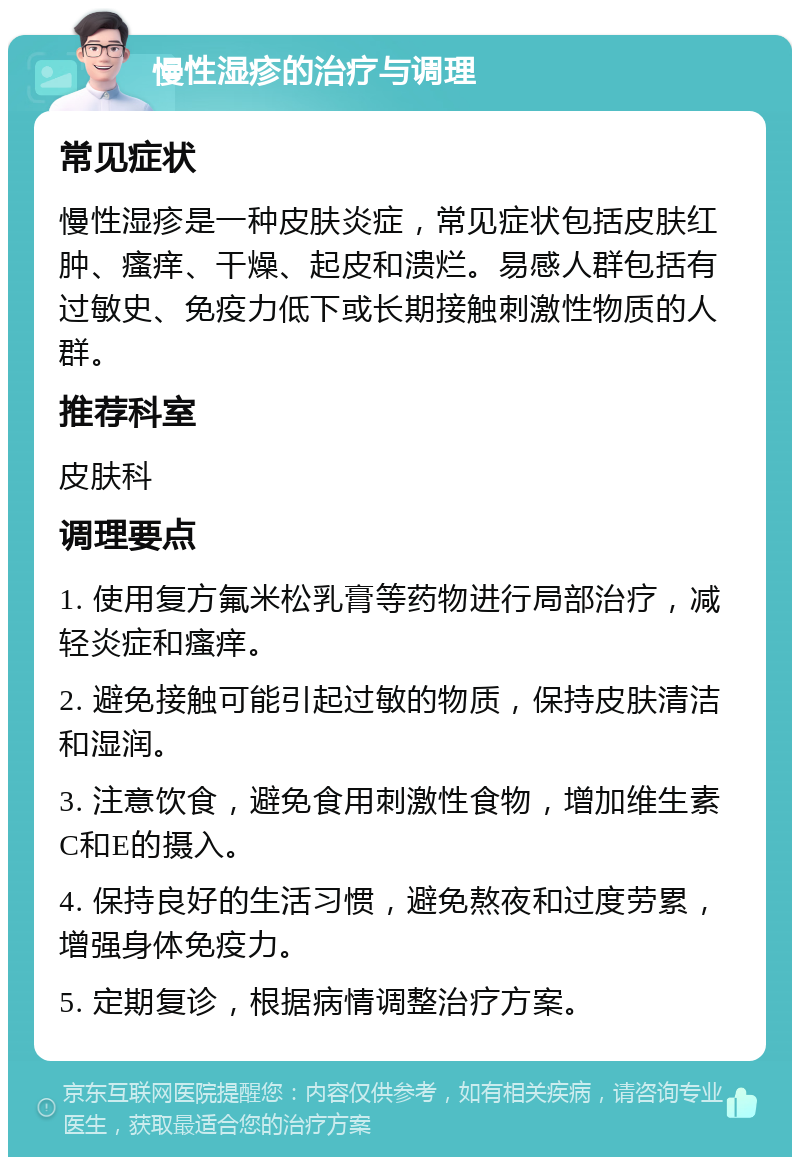 慢性湿疹的治疗与调理 常见症状 慢性湿疹是一种皮肤炎症，常见症状包括皮肤红肿、瘙痒、干燥、起皮和溃烂。易感人群包括有过敏史、免疫力低下或长期接触刺激性物质的人群。 推荐科室 皮肤科 调理要点 1. 使用复方氟米松乳膏等药物进行局部治疗，减轻炎症和瘙痒。 2. 避免接触可能引起过敏的物质，保持皮肤清洁和湿润。 3. 注意饮食，避免食用刺激性食物，增加维生素C和E的摄入。 4. 保持良好的生活习惯，避免熬夜和过度劳累，增强身体免疫力。 5. 定期复诊，根据病情调整治疗方案。