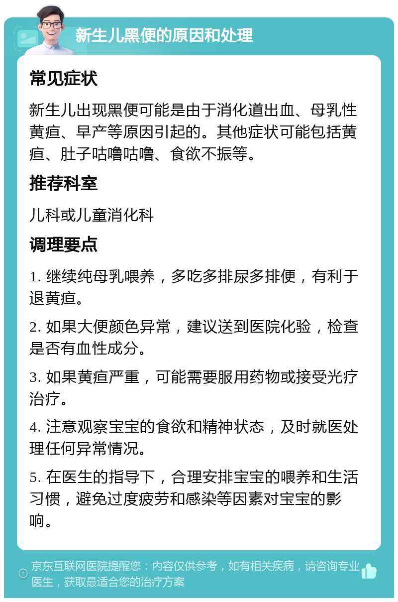 新生儿黑便的原因和处理 常见症状 新生儿出现黑便可能是由于消化道出血、母乳性黄疸、早产等原因引起的。其他症状可能包括黄疸、肚子咕噜咕噜、食欲不振等。 推荐科室 儿科或儿童消化科 调理要点 1. 继续纯母乳喂养，多吃多排尿多排便，有利于退黄疸。 2. 如果大便颜色异常，建议送到医院化验，检查是否有血性成分。 3. 如果黄疸严重，可能需要服用药物或接受光疗治疗。 4. 注意观察宝宝的食欲和精神状态，及时就医处理任何异常情况。 5. 在医生的指导下，合理安排宝宝的喂养和生活习惯，避免过度疲劳和感染等因素对宝宝的影响。