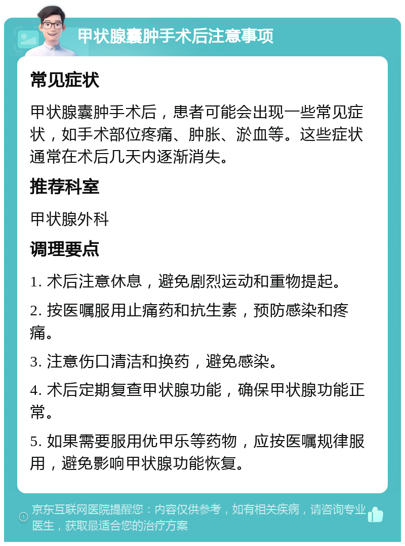 甲状腺囊肿手术后注意事项 常见症状 甲状腺囊肿手术后，患者可能会出现一些常见症状，如手术部位疼痛、肿胀、淤血等。这些症状通常在术后几天内逐渐消失。 推荐科室 甲状腺外科 调理要点 1. 术后注意休息，避免剧烈运动和重物提起。 2. 按医嘱服用止痛药和抗生素，预防感染和疼痛。 3. 注意伤口清洁和换药，避免感染。 4. 术后定期复查甲状腺功能，确保甲状腺功能正常。 5. 如果需要服用优甲乐等药物，应按医嘱规律服用，避免影响甲状腺功能恢复。