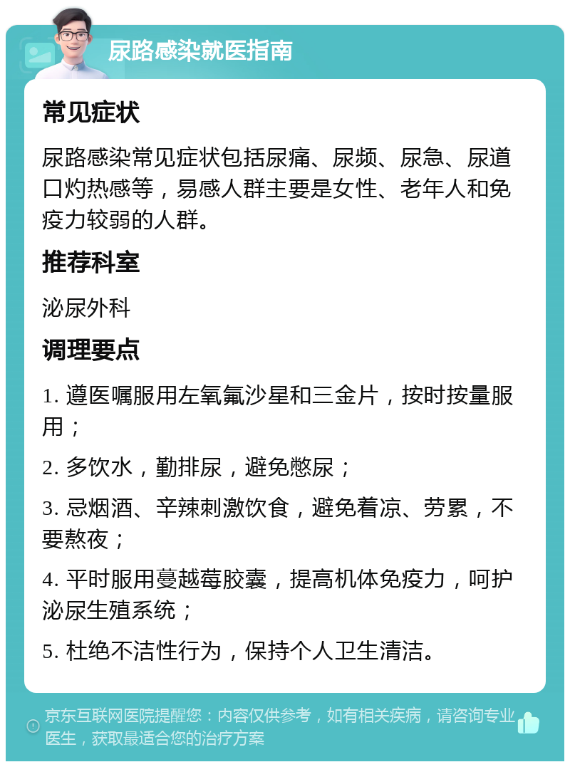 尿路感染就医指南 常见症状 尿路感染常见症状包括尿痛、尿频、尿急、尿道口灼热感等，易感人群主要是女性、老年人和免疫力较弱的人群。 推荐科室 泌尿外科 调理要点 1. 遵医嘱服用左氧氟沙星和三金片，按时按量服用； 2. 多饮水，勤排尿，避免憋尿； 3. 忌烟酒、辛辣刺激饮食，避免着凉、劳累，不要熬夜； 4. 平时服用蔓越莓胶囊，提高机体免疫力，呵护泌尿生殖系统； 5. 杜绝不洁性行为，保持个人卫生清洁。