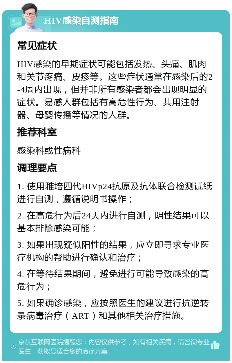 HIV感染自测指南 常见症状 HIV感染的早期症状可能包括发热、头痛、肌肉和关节疼痛、皮疹等。这些症状通常在感染后的2-4周内出现，但并非所有感染者都会出现明显的症状。易感人群包括有高危性行为、共用注射器、母婴传播等情况的人群。 推荐科室 感染科或性病科 调理要点 1. 使用雅培四代HIVp24抗原及抗体联合检测试纸进行自测，遵循说明书操作； 2. 在高危行为后24天内进行自测，阴性结果可以基本排除感染可能； 3. 如果出现疑似阳性的结果，应立即寻求专业医疗机构的帮助进行确认和治疗； 4. 在等待结果期间，避免进行可能导致感染的高危行为； 5. 如果确诊感染，应按照医生的建议进行抗逆转录病毒治疗（ART）和其他相关治疗措施。