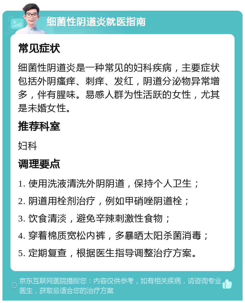 细菌性阴道炎就医指南 常见症状 细菌性阴道炎是一种常见的妇科疾病，主要症状包括外阴瘙痒、刺痒、发红，阴道分泌物异常增多，伴有腥味。易感人群为性活跃的女性，尤其是未婚女性。 推荐科室 妇科 调理要点 1. 使用洗液清洗外阴阴道，保持个人卫生； 2. 阴道用栓剂治疗，例如甲硝唑阴道栓； 3. 饮食清淡，避免辛辣刺激性食物； 4. 穿着棉质宽松内裤，多暴晒太阳杀菌消毒； 5. 定期复查，根据医生指导调整治疗方案。