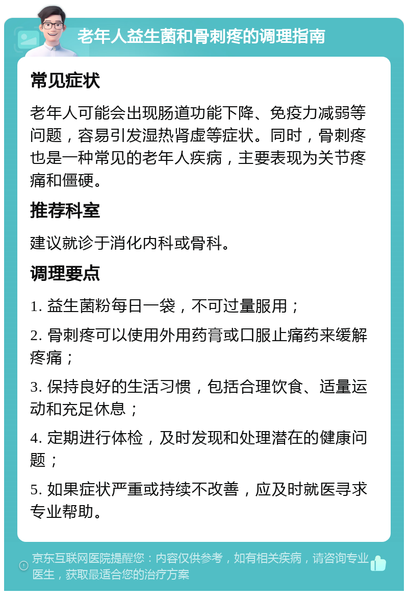 老年人益生菌和骨刺疼的调理指南 常见症状 老年人可能会出现肠道功能下降、免疫力减弱等问题，容易引发湿热肾虚等症状。同时，骨刺疼也是一种常见的老年人疾病，主要表现为关节疼痛和僵硬。 推荐科室 建议就诊于消化内科或骨科。 调理要点 1. 益生菌粉每日一袋，不可过量服用； 2. 骨刺疼可以使用外用药膏或口服止痛药来缓解疼痛； 3. 保持良好的生活习惯，包括合理饮食、适量运动和充足休息； 4. 定期进行体检，及时发现和处理潜在的健康问题； 5. 如果症状严重或持续不改善，应及时就医寻求专业帮助。