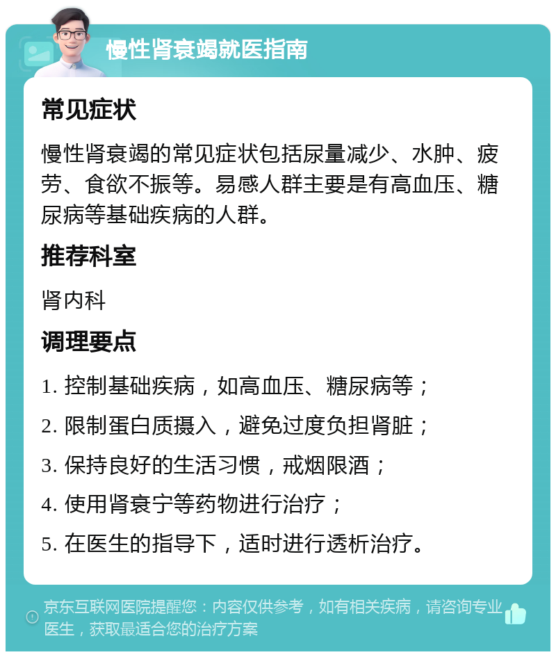 慢性肾衰竭就医指南 常见症状 慢性肾衰竭的常见症状包括尿量减少、水肿、疲劳、食欲不振等。易感人群主要是有高血压、糖尿病等基础疾病的人群。 推荐科室 肾内科 调理要点 1. 控制基础疾病，如高血压、糖尿病等； 2. 限制蛋白质摄入，避免过度负担肾脏； 3. 保持良好的生活习惯，戒烟限酒； 4. 使用肾衰宁等药物进行治疗； 5. 在医生的指导下，适时进行透析治疗。