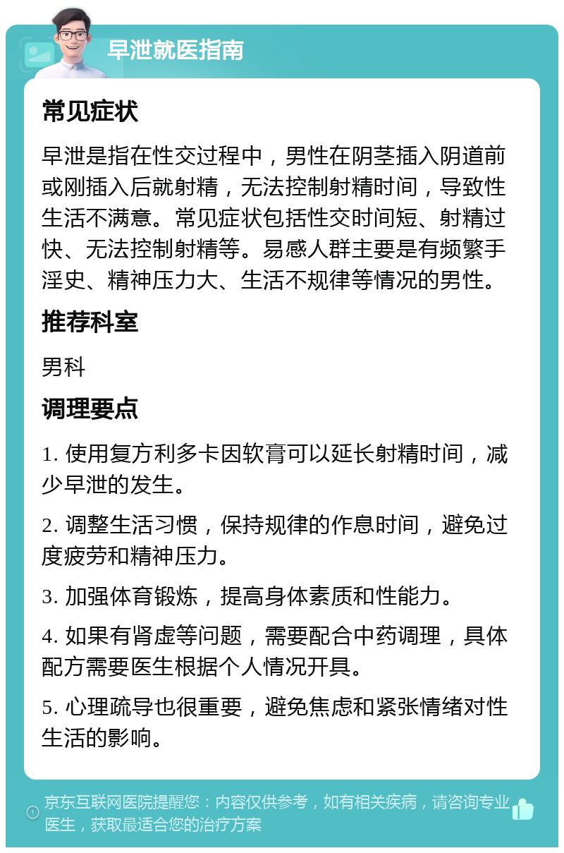 早泄就医指南 常见症状 早泄是指在性交过程中，男性在阴茎插入阴道前或刚插入后就射精，无法控制射精时间，导致性生活不满意。常见症状包括性交时间短、射精过快、无法控制射精等。易感人群主要是有频繁手淫史、精神压力大、生活不规律等情况的男性。 推荐科室 男科 调理要点 1. 使用复方利多卡因软膏可以延长射精时间，减少早泄的发生。 2. 调整生活习惯，保持规律的作息时间，避免过度疲劳和精神压力。 3. 加强体育锻炼，提高身体素质和性能力。 4. 如果有肾虚等问题，需要配合中药调理，具体配方需要医生根据个人情况开具。 5. 心理疏导也很重要，避免焦虑和紧张情绪对性生活的影响。