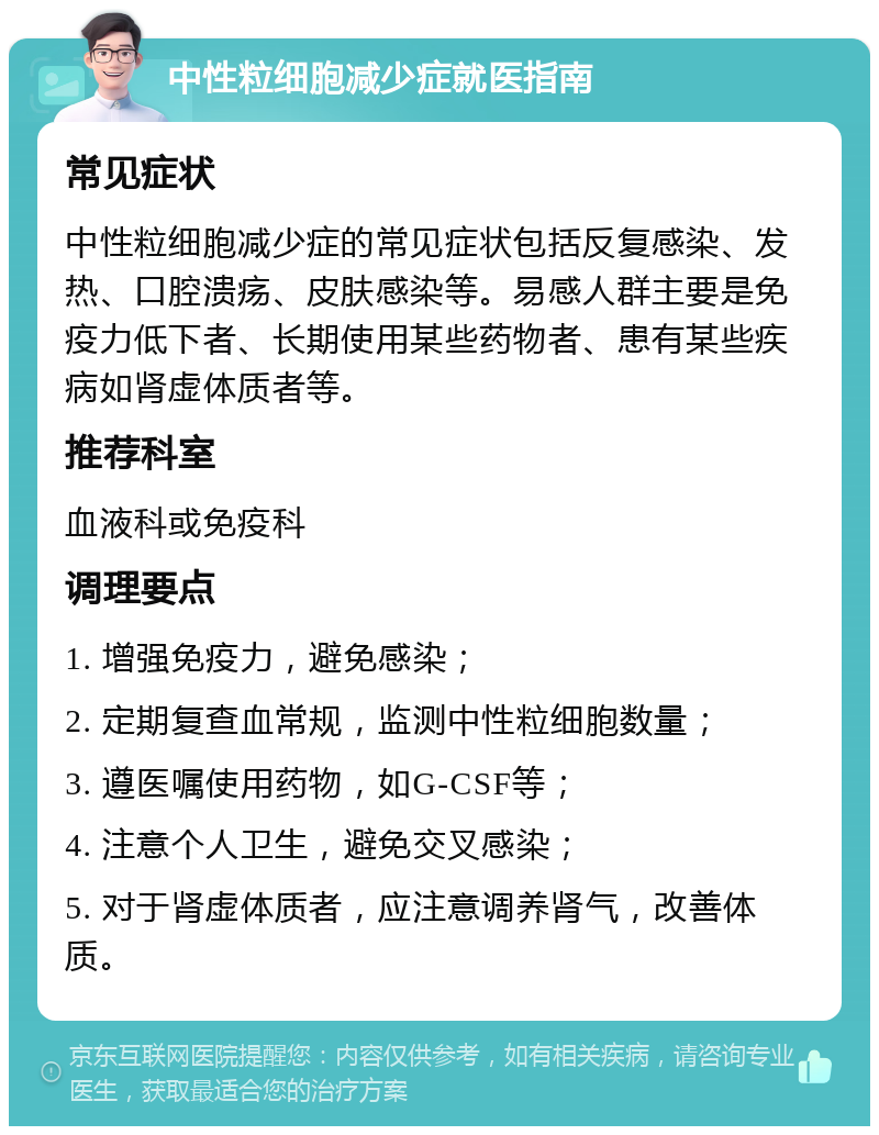 中性粒细胞减少症就医指南 常见症状 中性粒细胞减少症的常见症状包括反复感染、发热、口腔溃疡、皮肤感染等。易感人群主要是免疫力低下者、长期使用某些药物者、患有某些疾病如肾虚体质者等。 推荐科室 血液科或免疫科 调理要点 1. 增强免疫力，避免感染； 2. 定期复查血常规，监测中性粒细胞数量； 3. 遵医嘱使用药物，如G-CSF等； 4. 注意个人卫生，避免交叉感染； 5. 对于肾虚体质者，应注意调养肾气，改善体质。