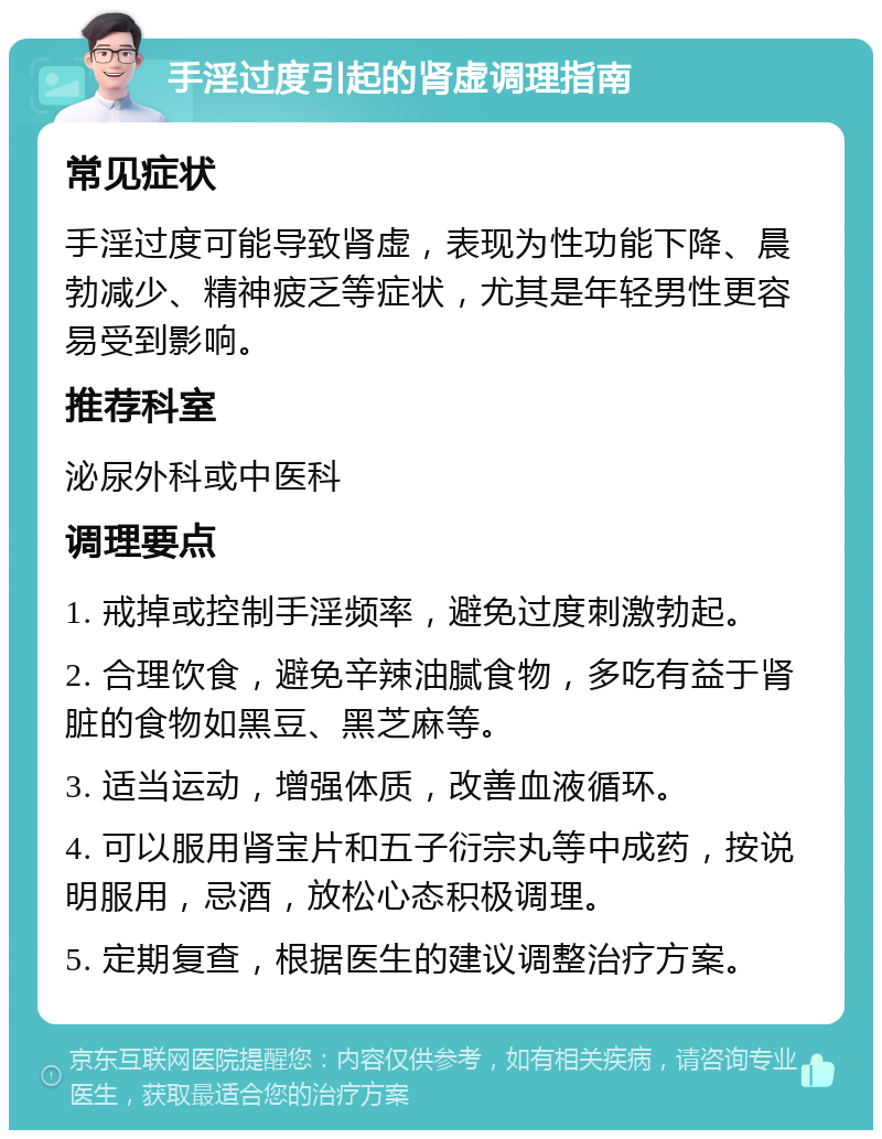 手淫过度引起的肾虚调理指南 常见症状 手淫过度可能导致肾虚，表现为性功能下降、晨勃减少、精神疲乏等症状，尤其是年轻男性更容易受到影响。 推荐科室 泌尿外科或中医科 调理要点 1. 戒掉或控制手淫频率，避免过度刺激勃起。 2. 合理饮食，避免辛辣油腻食物，多吃有益于肾脏的食物如黑豆、黑芝麻等。 3. 适当运动，增强体质，改善血液循环。 4. 可以服用肾宝片和五子衍宗丸等中成药，按说明服用，忌酒，放松心态积极调理。 5. 定期复查，根据医生的建议调整治疗方案。