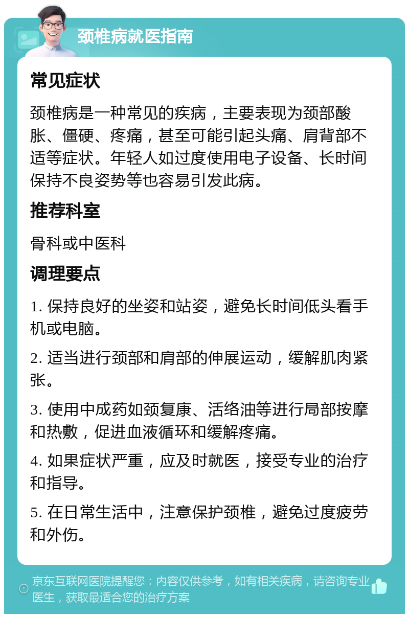 颈椎病就医指南 常见症状 颈椎病是一种常见的疾病，主要表现为颈部酸胀、僵硬、疼痛，甚至可能引起头痛、肩背部不适等症状。年轻人如过度使用电子设备、长时间保持不良姿势等也容易引发此病。 推荐科室 骨科或中医科 调理要点 1. 保持良好的坐姿和站姿，避免长时间低头看手机或电脑。 2. 适当进行颈部和肩部的伸展运动，缓解肌肉紧张。 3. 使用中成药如颈复康、活络油等进行局部按摩和热敷，促进血液循环和缓解疼痛。 4. 如果症状严重，应及时就医，接受专业的治疗和指导。 5. 在日常生活中，注意保护颈椎，避免过度疲劳和外伤。