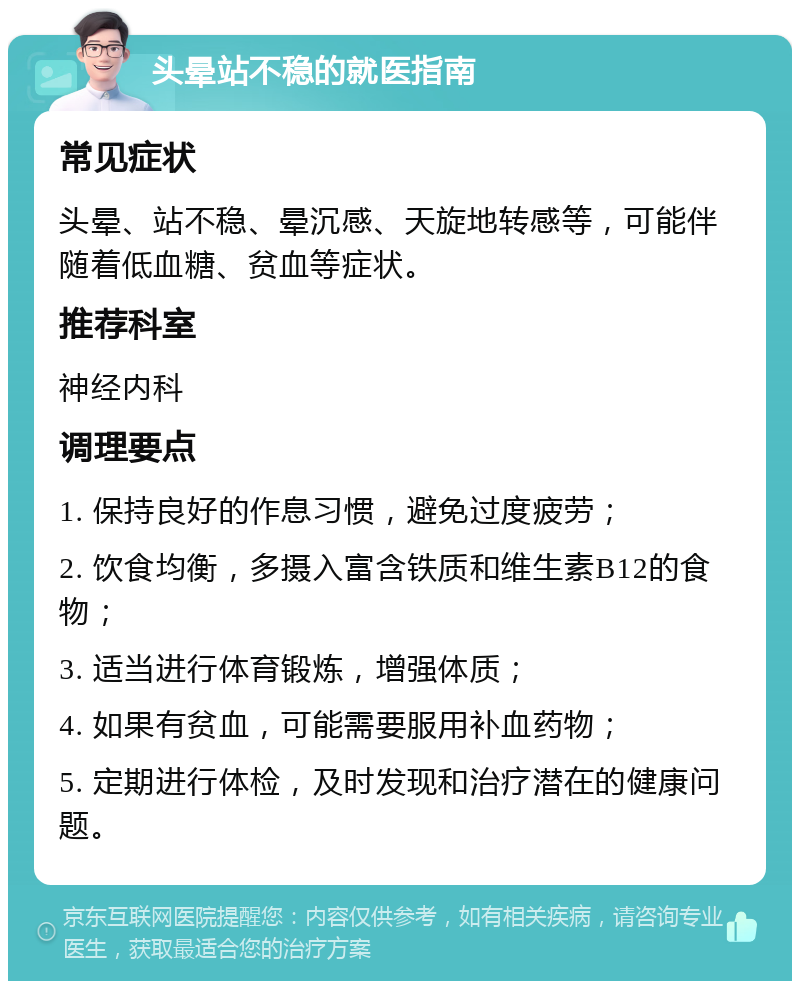 头晕站不稳的就医指南 常见症状 头晕、站不稳、晕沉感、天旋地转感等，可能伴随着低血糖、贫血等症状。 推荐科室 神经内科 调理要点 1. 保持良好的作息习惯，避免过度疲劳； 2. 饮食均衡，多摄入富含铁质和维生素B12的食物； 3. 适当进行体育锻炼，增强体质； 4. 如果有贫血，可能需要服用补血药物； 5. 定期进行体检，及时发现和治疗潜在的健康问题。