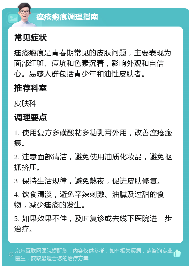 痤疮瘢痕调理指南 常见症状 痤疮瘢痕是青春期常见的皮肤问题，主要表现为面部红斑、痘坑和色素沉着，影响外观和自信心。易感人群包括青少年和油性皮肤者。 推荐科室 皮肤科 调理要点 1. 使用复方多磺酸粘多糖乳膏外用，改善痤疮瘢痕。 2. 注意面部清洁，避免使用油质化妆品，避免抠抓挤压。 3. 保持生活规律，避免熬夜，促进皮肤修复。 4. 饮食清淡，避免辛辣刺激、油腻及过甜的食物，减少痤疮的发生。 5. 如果效果不佳，及时复诊或去线下医院进一步治疗。