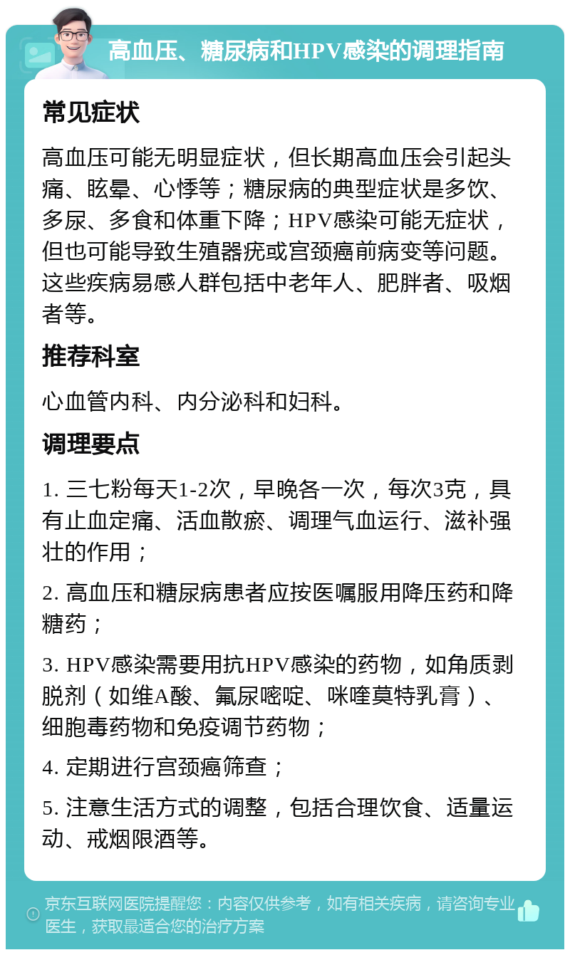 高血压、糖尿病和HPV感染的调理指南 常见症状 高血压可能无明显症状，但长期高血压会引起头痛、眩晕、心悸等；糖尿病的典型症状是多饮、多尿、多食和体重下降；HPV感染可能无症状，但也可能导致生殖器疣或宫颈癌前病变等问题。这些疾病易感人群包括中老年人、肥胖者、吸烟者等。 推荐科室 心血管内科、内分泌科和妇科。 调理要点 1. 三七粉每天1-2次，早晚各一次，每次3克，具有止血定痛、活血散瘀、调理气血运行、滋补强壮的作用； 2. 高血压和糖尿病患者应按医嘱服用降压药和降糖药； 3. HPV感染需要用抗HPV感染的药物，如角质剥脱剂（如维A酸、氟尿嘧啶、咪喹莫特乳膏）、细胞毒药物和免疫调节药物； 4. 定期进行宫颈癌筛查； 5. 注意生活方式的调整，包括合理饮食、适量运动、戒烟限酒等。